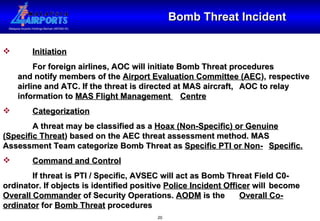 Bomb Threat Incident Initiation For foreign airlines, AOC will initiate Bomb Threat procedures  and notify members of the  Airport Evaluation Committee (AEC ),  respective airline and ATC. If the threat is directed at MAS aircraft,  AOC to relay information to  MAS Flight Management  Centre Categorization A threat may be classified as a  Hoax (Non-Specific) or Genuine   (Specific Threat ) based on the AEC threat assessment method. MAS  Assessment Team categorize Bomb Threat as  Specific PTI or Non- Specific. Command and Control If threat is PTI / Specific, AVSEC will act as Bomb Threat Field C0- ordinator. If objects is identified positive  Police Incident Officer  will  become  Overall Commander  of Security Operations.  AODM  is the  Overall Co-ordinator  for  Bomb Threat  procedures 