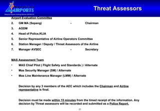 Threat Assessors Airport Evaluation Committee GM MA (Sepang) - Chairman AODM Head of Police,KLIA Senior Representative of Airline Operators Committee Station Manager / Deputy / Threat Assessors of the Airline Manager AVSEC - Secretary MAS Assessment Team MAS Chief Pilot ( Flight Safety and Standards ) / Alternate Mas Security Manager (SM) / Alternate Mas Line Maintenance Manager (LMM) / Alternate Decision by any 3 members of the AEC which includes the  Chairman  and  Airline representative  is final. Decision must be made  within 15 minutes  from the timed receipt of the information. Any decision by Threat assessors will be recorded and submitted as a  Police Report. 
