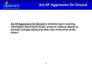 Act OF Aggression On Ground Act Of Aggression On Ground  is declared upon receiving information about bomb threat, armed or violence attacks at terminal, hostage taking and other acts of terrorism at the airport 