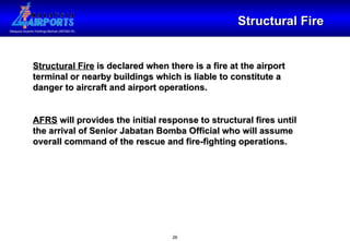 Structural Fire Structural Fire  is declared when there is a fire at the airport terminal or nearby buildings which is liable to constitute a danger to aircraft and airport operations. AFRS  will provides the initial response to structural fires until the arrival of Senior Jabatan Bomba Official who will assume overall command of the rescue and fire-fighting operations. 