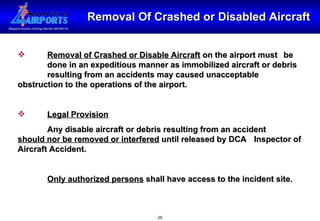 Removal Of Crashed or Disabled Aircraft Removal of Crashed or Disable Aircraft  on the airport must  be  done in an expeditious manner as immobilized aircraft or debris  resulting from an accidents may caused unacceptable  obstruction to the operations of the airport. Legal Provision Any disable aircraft or debris resulting from an accident  should nor be removed or interfered  until released by DCA  Inspector of Aircraft Accident. Only authorized persons  shall have access to the incident site. 