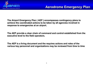 Aerodrome Emergency Plan The Airport Emergency Plan ( AEP ) encompasses contingency plans to achieve the coordinated actions to be taken by all agencies involved in response to emergencies at an airport. The AEP provide a clear chain of command and control established from the executive level to the field operators. The AEP is a living document and the requires actions and roles of the various key personnel and organizations may be reviewed from time to time 