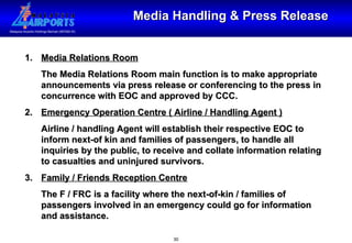 Media Handling & Press Release Media Relations Room The Media Relations Room main function is to make appropriate announcements via press release or conferencing to the press in concurrence with EOC and approved by CCC. 2. Emergency Operation Centre ( Airline / Handling Agent ) Airline / handling Agent will establish their respective EOC to inform next-of kin and families of passengers, to handle all inquiries by the public, to receive and collate information relating to casualties and uninjured survivors. 3. Family / Friends Reception Centre The F / FRC is a facility where the next-of-kin / families of passengers involved in an emergency could go for information and assistance. 