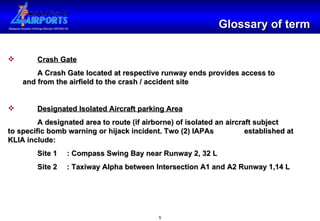 Glossary of term Crash Gate A Crash Gate located at respective runway ends provides access to  and from the airfield to the crash / accident site Designated Isolated Aircraft parking Area A designated area to route (if airborne) of isolated an aircraft subject  to specific bomb warning or hijack incident. Two (2) IAPAs  established at KLIA include: Site 1 : Compass Swing Bay near Runway 2, 32 L Site 2 : Taxiway Alpha between Intersection A1 and A2 Runway 1,14 L 