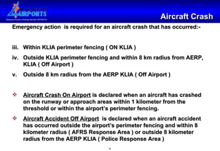 Aircraft Crash Emergency action  is required for an aircraft crash that has occurred:- Within KLIA perimeter fencing ( ON KLIA ) Outside KLIA perimeter fencing and within 8 km radius from AERP, KLIA ( Off Airport ) Outside 8 km radius from the AERP KLIA ( Off Airport ) Aircraft Crash On Airport  is declared when an aircraft has crashed on the runway or approach areas within 1 kilometer from the threshold or within the airport’s perimeter fencing. Aircraft Accident Off Airport   is declared when an aircraft accident has occurred outside the airport’s perimeter fencing and within 8 kilometer radius ( AFRS Response Area ) or outside 8 kilometer radius from the AERP KLIA ( Police Response Area ) 