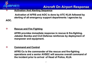 Aircraft On Airport Response Activation And Alerting Sequence   Activation of AFRS and AOC is done by ATC KLIA followed by  alerting of all emergency support departments / agencies by AOC. Rescue and Fire Fighting AFRS provides immediate response in rescue & fire-fighting.  Jabatan Bomba and Civil Defense reinforces by deployment of  manpower and equipment. Command and Control AFRS Co is the commander of the rescue and fire-fighting operations and a senior AVSEC will assume overall command of the incident prior to arrival  of Head of Police, KLIA 
