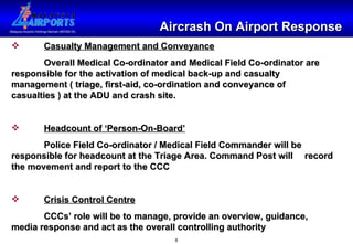 Aircrash On Airport Response Casualty Management and Conveyance Overall Medical Co-ordinator and Medical Field Co-ordinator are  responsible for the activation of medical back-up and casualty  management ( triage, first-aid, co-ordination and conveyance of  casualties ) at the ADU and crash site. Headcount of ‘Person-On-Board’ Police Field Co-ordinator / Medical Field Commander will be  responsible for headcount at the Triage Area. Command Post will  record the movement and report to the CCC Crisis Control Centre CCCs’ role will be to manage, provide an overview, guidance,  media response and act as the overall controlling authority 