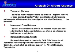 Aircrash On Airport response Temporary Mortuary The Police will be responsible to co-ordinate / approve removal  of dead bodies. Disaster Victim Identification Unit / forensic  pathologists will carry-out the investigation and identification of  the deceased. Issuance of Press Releases The first press statement should be released within one hour  after incident. Subsequent statements should be released on  half hour or hourly basis. Removal of Crashed Aircraft Removals is subject to release by DCA Chief Inspector of  Accidents. Recovery operations shall involved the Facilitation  Committee which shall co-ordinate support for Aircraft Recovery  Team at site 