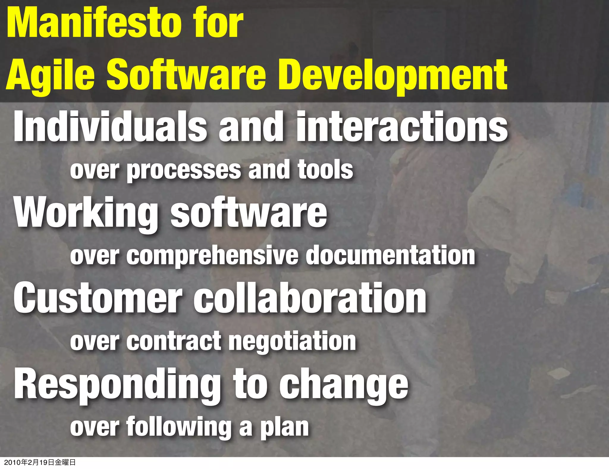 Manifesto for
Agile Software Development
Individuals and interactions
                over processes and tools
  Working software
                over comprehensive documentation
  Customer collaboration
                over contract negotiation
  Responding to change
                over following a plan
2010   2   19
 