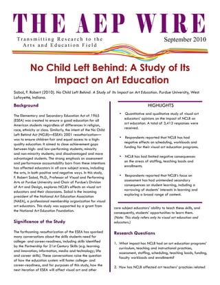 THE AEP WIRE

September 2010

Transmitting Research to the
Arts and Education Field

No Child Left Behind: A Study of Its
Impact on Art Education
Sabol, F. Robert (2010). No Child Left Behind: A Study of Its Impact on Art Education. Purdue University, West
Lafayette, Indiana.

Background
The Elementary and Secondary Education Act of 1965
(ESEA) was created to ensure a good education for all
American students regardless of differences in religion,
race, ethnicity or class. Similarly, the intent of the No Child
Left Behind Act (NCLB)—ESEA’s 2001 reauthorization—
was to ensure children fair and equal access to a highquality education. It aimed to close achievement gaps
between high- and low-performing students; minority
and non-minority students; and disadvantaged and more
advantaged students. The strong emphasis on assessment
and performance accountability born from these intentions
has affected educators in all core subject areas, including
the arts, in both positive and negative ways. In this study,
F. Robert Sabol, Ph.D., Professor of Visual and Performing
Arts at Purdue University and Chair of Purdue’s Division
of Art and Design, explores NCLB’s effects on visual art
educators and their classrooms. Sabol is the incoming
president of the National Art Education Association
(NAEA), a professional membership organization for visual
art educators. This study was supported by a grant from
the National Art Education Foundation.

Significance of the Study
The forthcoming reauthorization of the ESEA has sparked
many conversations about the skills students need for
college- and career-readiness, including skills identified
by the Partnership for 21st Century Skills (e.g. learning
and innovation; information, media and technology; life
and career skills). These conversations raise the question
of how the education system will foster college- and
career-readiness, and for purposes of this study, how the
next iteration of ESEA will affect visual art and other

HIGHLIGHTS
•  Quantitative and qualitative study of visual art
educators’ opinions on the impact of NCLB on
art education. A total of 3,412 responses were
received.
•  Respondents reported that NCLB has had
negative effects on scheduling, workloads and
funding for their visual art education programs.
•  NCLB has had limited negative consequences
on the areas of staffing, teaching loads and
enrollments.
•  Respondents reported that NCLB’s focus on
assessment has had unintended secondary
consequences on student learning, including a
narrowing of students’ interests in learning and
exploring a broad range of content.
core subject educators’ ability to teach these skills, and
consequently, students’ opportunities to learn them.
(Note: This study refers only to visual art education and
educators.)

Research Questions
1.	 What impact has NCLB had on art education programs’
curriculum, teaching and instructional practices,
assessment, staffing, scheduling, teaching loads, funding,
faculty workloads and enrollments?
2.	 How has NCLB affected art teachers’ practices related

 