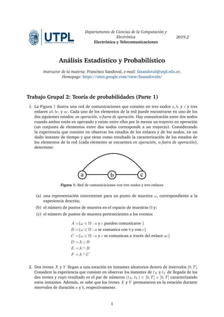 Departamento de Ciencias de la Computación y
Electrónica
Electrónica y Telecomunicaciones
2019.2
Análisis Estadístico y Probabilístico
Instructor de la materia: Francisco Sandoval, e-mail: fasandoval@utpl.edu.ec.
Homepage: https://sites.google.com/view/fasandovaln/
Trabajo Grupal 2: Teoría de probabilidades (Parte 1)
1. La Figura 1 ilustra una red de comunicaciones que consiste en tres nodos a, b, y c y tres
enlaces ab, bc, y ac. Cada uno de los elementos de la red puede encontrarse en uno de los
dos siguientes estados: en operación, o fuera de operación. Hay comunicación entre dos nodos
cuando ambos están en operando y existe entre ellos por lo menos un trayecto en operación
(un conjunto de elementos entre dos nodos corresponde a un trayecto). Considerando
la experiencia que consiste en observar los estados de los enlaces y de los nodos, en un
dado instante de tiempo y que tiene como resultado la caracterización de los estados de
los elementos de la red (cada elemento se encuentra en operación, o fuera de operación),
determine:
a b c
Figura 1: Red de comunicaciones con tres nodos y tres enlaces
(a) una representación conveniente para un punto de muestra ω, correspondiente a la
experiencia descrita;
(b) el número de puntos de muestra en el espacio de muestras Ω y;
(c) el número de puntos de muestra pertenecientes a los eventos
A ={ω ∈ Ω : a y c pueden comunicarse }
B ={ω ∈ Ω : a se comunica con b y con c}
C ={ω ∈ Ω : a y c se comunican a través del enlace ac}
D =A ∪ B
E =A ∩ B
F =A ∩ C
2. Dos trenes X y Y llegan a una estación en instantes aleatorios dentro de intervalos [0, T].
Considere la experiencia que consiste en observar los instantes de tX y tY de llegada de los
dos trenes y cuyo resultado es el par de números (tX, tY ) ∈ [0, T] × [0, T] caracterizando
estos instantes. Además, se sabe que los trenes X y Y permanecen en la estación durante
intervalos de duración a y b, respectivamente.
1
 