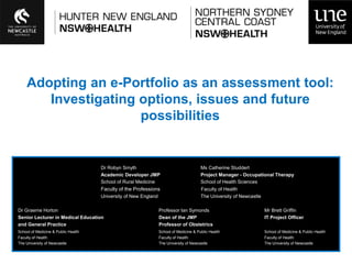 Adopting an e-Portfolio as an assessment tool:
       Investigating options, issues and future
                     possibilities


                                     Dr Robyn Smyth                                     Ms Catherine Studdert
                                     Academic Developer JMP                             Project Manager - Occupational Therapy
                                     School of Rural Medicine                           School of Health Sciences
                                     Faculty of the Professions                         Faculty of Health
                                     University of New England                          The University of Newcastle

Dr Graeme Horton                                                 Professor Ian Symonds                                Mr Brett Griffin
Senior Lecturer in Medical Education                             Dean of the JMP                                      IT Project Officer
and General Practice                                             Professor of Obstetrics
School of Medicine & Public Health                               School of Medicine & Public Health                   School of Medicine & Public Health
Faculty of Health                                                Faculty of Health                                    Faculty of Health
The University of Newcastle                                      The University of Newcastle                          The University of Newcastle
 