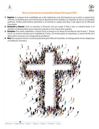 1.  Registro: En cualquiera de las modalidades que se elija implementar, es de vital importancia que se realice un registro de los
asistentes a la Asamblea pues servirá de base para el seguimiento de los resultados y la integración de esta con las Asambleas
posteriores. También podrá dividirse previamente a los asistentes en equipos para llevar a cabo algunos de los Momentos
Comunitarios.
2.  Animación y Recesos: Como es costumbre, la Animación sirve para romper el hielo y tener un ambiente festivo en la
Asamblea. Los Recesos podrán usarse a discreción pudiendo ser más o menos de los sugeridos.
3.  Oraciones: Para ambas modalidades, la Oración Inicial se presenta en los Anexos de este Manual como Formato 1. “Oración
Inicial”. Las oraciones indicadas para la modalidad de 5 horas y 20 minutos podrán ser espontáneas. La oración del Año de la
Misericordia se encuentra en la contraportada de este Manual.
4.  Misa: No se proponen lecturas ni oraciones particulares para la Misa de la Asamblea, sin embargo podrían hacerse adaptaciones
a la celebración comunitaria.
Otros momentos de la Asamblea Eclesial Parroquial 2016
Introducción / Implementación / Bloque 1 / Bloque 2 / Bloque 3 / Conclusión / Anexos
 