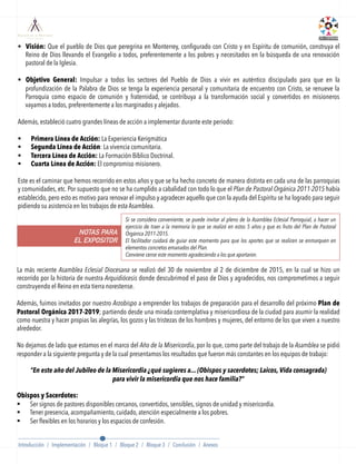 §  Visión: Que el pueblo de Dios que peregrina en Monterrey, conﬁgurado con Cristo y en Espíritu de comunión, construya el
Reino de Dios llevando el Evangelio a todos, preferentemente a los pobres y necesitados en la búsqueda de una renovación
pastoral de la Iglesia.
§  Objetivo General: Impulsar a todos los sectores del Pueblo de Dios a vivir en auténtico discipulado para que en la
profundización de la Palabra de Dios se tenga la experiencia personal y comunitaria de encuentro con Cristo, se renueve la
Parroquia como espacio de comunión y fraternidad, se contribuya a la transformación social y convertidos en misioneros
vayamos a todos, preferentemente a los marginados y alejados.
Además, estableció cuatro grandes líneas de acción a implementar durante este periodo:
 
§  Primera Línea de Acción: La Experiencia Kerigmática
§  Segunda Línea de Acción: La vivencia comunitaria.
§  Tercera Línea de Acción: La Formación Bíblico Doctrinal.
§  Cuarta Línea de Acción: El compromiso misionero.
 
Este es el caminar que hemos recorrido en estos años y que se ha hecho concreto de manera distinta en cada una de las parroquias
y comunidades, etc. Por supuesto que no se ha cumplido a cabalidad con todo lo que el Plan de Pastoral Orgánica 2011-2015 había
establecido, pero esto es motivo para renovar el impulso y agradecer aquello que con la ayuda del Espíritu se ha logrado para seguir
pidiendo su asistencia en los trabajos de esta Asamblea.
La más reciente Asamblea Eclesial Diocesana se realizó del 30 de noviembre al 2 de diciembre de 2015, en la cual se hizo un
recorrido por la historia de nuestra Arquidiócesis donde descubrimod el paso de Dios y agradecidos, nos comprometimos a seguir
construyendo el Reino en esta tierra norestense.
 
Además, fuimos invitados por nuestro Arzobispo a emprender los trabajos de preparación para el desarrollo del próximo Plan de
Pastoral Orgánica 2017-2019; partiendo desde una mirada contemplativa y misericordiosa de la ciudad para asumir la realidad
como nuestra y hacer propias las alegrías, los gozos y las tristezas de los hombres y mujeres, del entorno de los que viven a nuestro
alrededor.
 
No dejamos de lado que estamos en el marco del Año de la Misericordia, por lo que, como parte del trabajo de la Asamblea se pidió
responder a la siguiente pregunta y de la cual presentamos los resultados que fueron más constantes en los equipos de trabajo:
“En este año del Jubileo de la Misericordia ¿qué sugieres a... (Obispos y sacerdotes; Laicos, Vida consagrada)
para vivir la misericordia que nos hace familia?”
 
Obispos y Sacerdotes:
§  Ser signos de pastores disponibles cercanos, convertidos, sensibles, signos de unidad y misericordia.
§  Tener presencia, acompañamiento, cuidado, atención especialmente a los pobres.
§  Ser ﬂexibles en los horarios y los espacios de confesión.
NOTAS PARA
EL EXPOSITOR
Si se considera conveniente, se puede invitar al pleno de la Asamblea Eclesial Parroquial, a hacer un
ejercicio de traer a la memoria lo que se realizó en estos 5 años y que es fruto del Plan de Pastoral
Orgánica 2011-2015.
El facilitador cuidará de guiar este momento para que los aportes que se realicen se enmarquen en
elementos concretos emanados del Plan. 
Conviene cerrar este momento agradeciendo a los que aportaron.
Introducción / Implementación / Bloque 1 / Bloque 2 / Bloque 3 / Conclusión / Anexos
 