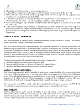 BLOQUE 2
En el Evangelio encontramos cómo Jesús ve a quienes pasan por su camino:
§  En el caso del joven rico, podemos ver la fuerza de su amor, “Entonces Jesús le miró con cariño” (Cfr. Mc. 10, 17-22).
§  A Zaqueo lo mira con simpatía: “Cuando Jesús llegó a aquel lugar mirando hacia arriba, le vio y le dijo: Baja enseguida, Zaqueo,
porque hoy quiero hospedarme en tu casa” (Cfr. Lc. 19, 5).
§  En el caso de la viuda generosa, su mirada está llena de penetración y admiración: “Levantando los ojos, miraba a los ricos que
echaban sus ofrendas... Vio también a una viuda muy pobre que echaba dos monedas…” (Lc. 21, 1-2).
§  Mirada de compasión y pena la que dirigió a la ciudad de Jerusalén: “Y cuando llegó cerca de la ciudad, al verla, lloró sobre
ella” (Cfr. Lc 19, 41).
§  Cuando Jesús se encontró con la mujer samaritana, en el pozo de Jacob, se le confesó como el dueño de esa fuente de agua viva
que se prueba y colma nuestra sed para siempre. La fuente que todos los hombres ansían pero no saben cómo llegar a ella, pero
que cuando la descubren son capaces de vender todo cuanto tienen para quedarse con ella, porque han encontrado la perla que
tanto buscaban.
LA MIRADA DE JESUS ES CONTEMPLATIVA
 
Jesús es un contemplativo de su entorno. Con una mirada especial observa la naturaleza, contempla los animales… pero es en las
Parábolas donde Jesús “contempla” al hombre en su cotidiano vivir
	
  
Jesús ve no sólo con los ojos, pues es capaz de conectarse con la realidad más profunda de las personas, particularmente con
aquellas que son consideradas como los últimos de su tiempo: los enfermos, el paralítico, el ciego, en resumen con los que no son
ni tienen nada. Él leyó a fondo los signos de su época para discernir los caminos del Padre que promueve la vida de las personas. La
contemplación fue una práctica habitual en la vida de Jesús siendo el medio privilegiado para el anuncio del Reino. Si conocemos
la mirada de Jesús, nos damos cuenta que Él conoce toda la realidad de la vida. Jesús posee esa mirada que transforma la realidad
en el proyecto de su Padre y realiza con ello la presencia de su Reino.
Para llegar a esta contemplación de la realidad,Jesús vive tres experiencias fundamentales:
1.  La experiencia del Hijo que se deja mirar por el amor de su Padre.
2.  La experiencia del hombre que mira la historia en la cual su Padre busca manifestarse.
3.  La experiencia del Espíritu Santo que ilumina su mirada y transforma la realidad.
	
  
LA MIRADA DE JESÚS ES MISERICORDIOSA
Jesús vive un momento de cambio radical en la sociedad de su tiempo, y su mirada contemplativa ve lo emergente, lo alternativo,
en las mismas realidades que para otros son un basurero de cosas muertas, de amargura y desaliento. El tiene una sensibilidad para
percibir el reino de Dios allí donde aparentemente no está, donde otros ven una masa de pecadores, de malditos que no conocen la
ley, de impuros, de publicanos al servicio del Imperio, de poseídos por todo tipo de demonios. Desde la mirada del Padre, Jesús
también contempla la vida que la mirada superﬁcial y acostumbra al lenguaje de la sinagoga no es capaz de descubrir.
Esta manera de mirar es don del Reino ofrecido a todos: “Bienaventurados los limpios de corazón, porque verán a Dios” (Cfr. Mt 5,8)
Hay que limpiar los ojos de visiones viejas con el ojo de sinagoga, de amarguras, que ensombrecen la mirada.
MIRAR COMO JESÚS
Cambiar nuestra mirada nos ayudará a vivir la vida cotidiana de forma más cristiana, a ver con los ojos del corazón y de la
solidaridad. No podemos quedarnos con los “odres viejos” (Mc. 2,22). Cambiar nuestra mirada es pues, una clara invitación a
cambiar nuestros esquemas viejos, un cambio de mentalidad que nos permita salir de nuestro encierro personal y comunitario para
volcarnos a romper nuestro corazón de piedra, despertar nuestra capacidad dormida de sentir con los otros.
CONTEMPLATIVA – COMUNITARIA – MISERICORDIOSA /16
 