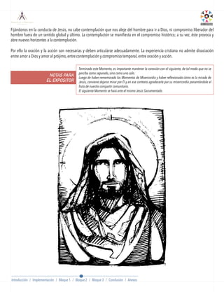 BLOQUE 2
Fijándonos en la conducta de Jesús, no cabe contemplación que nos aleje del hombre para ir a Dios, ni compromiso liberador del
hombre fuera de un sentido global y último. La contemplación se maniﬁesta en el compromiso histórico; a su vez, éste provoca y
abre nuevos horizontes a la contemplación.
Por ello la oración y la acción son necesarias y deben articularse adecuadamente. La experiencia cristiana no admite disociación
entre amor a Dios y amor al prójimo, entre contemplación y compromiso temporal, entre oración y acción.
NOTAS PARA
EL EXPOSITOR
Terminado este Momento, es importante mantener la conexión con el siguiente, de tal modo que no se
perciba como separado, sino como uno solo.
Luego de haber rememorado los Momentos de Misericordia y haber reflexionado cómo es la mirada de
Jesús, conviene dejarse mirar por Él y en ese contexto agradecerle por su misericordia presentándole el
fruto de nuestro compartir comunitario.
El siguiente Momento se hará ante el mismo Jesús Sacramentado.
Introducción / Implementación / Bloque 1 / Bloque 2 / Bloque 3 / Conclusión / Anexos
 