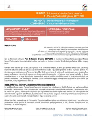 Modelo Pastoral Contemplativo
Comunitario Misericordioso
MOMENTO
COMUNITARIO
Iniciemos el camino hacia nuestro
Plan de Pastoral Orgánica 2017-2019
BLOQUE
3
OBJETIVO PARTICULAR
Conocer los principales elementos del Modelo Pastoral Contemplativo
Comunitario Misericordioso que hemos asumido como Arquidiócesis en el
camino a la elaboración del Plan de Pastoral Orgánica 2017-2019.
MATERIALES Y RECURSOS
•  Descargar la Presentación de Apoyo en:
www.arquidiocesismty.org/aep2016
DURACIÓN 30 minutos
CONTEMPLATIVA – COMUNITARIA – MISERICORDIOSA /20
INTRODUCCIÓN
“Este método (VER, JUZGAR Y ACTUAR) implica contemplar a Dios con los ojos de la fe
a través de su Palabra revelada y el contacto vivificante de los Sacramentos,
a fin de que, en la vida cotidiana, veamos la realidad que nos circunda a la luz de su providencia,
la juzguemos según Jesucristo, Camino, Verdad y Vida, y actuemos desde la Iglesia,
Cuerpo Místico de Cristo y Sacramento universal de salvación, en la propagación del Reino de Dios” (DA 19).
Para la elaboración del nuevo Plan de Pastoral Orgánica 2017-2019 de nuestra Arquidiócesis hemos asumido el Modelo
Pastoral Contemplativo Comunitario Misericordioso que implica en si mismo el uso del Método Teológico Pastoral del Ver, Juzgar y
Actuar.
Conviene tener presente que el Ver, Juzgar y Actuar no es un método temporal, es decir, que primero vemos, luego juzgamos y
ﬁnalmente actuamos; sino que son acciones íntimamente relacionadas y que están presentes en todo el proceso pastoral. Por
ejemplo, cuando nos disponemos a Ver, vemos la realidad desde unos criterios de juicio, ver la realidad desde Jesús, por ejemplo; y
cuando nos lanzamos a la acción, lo hacemos con ciertas características concretas y así actuamo como Iglesia, inspirados en alguna
actitud de Jesús o en un lugar determinado, por ejemplo. A pesar de lo dicho, metodológicamente es correcto también decir que
primero comenzamos a VER, para después iluminar o JUZGAR la realidad vista y por último elaborar los planes de acción con los que
buscamos ACTUAR y responder a esa realidad.
MODELO PASTORAL CONTEMPLATIVO COMUNITARIO MISERICORDIOSO
En la elaboración de nuestro Plan de Pastoral queremos enmarcar este método en un Modelo Pastoral que sea Contemplativo,
Comunitario y Misericordioso. Es decir, queremos Ver,Juzgar y Actuar de manera Contemplativa, Comunitaria y Misericordiosa, notas
de nuestro ser Iglesia y nuestro quehacer pastoral que según hemos discernido, hoy necesitan realzarse con fuerza y acentuarse
concientemente. Siguiendo este Modelo, buscamos deﬁnir no solamente los pasos (metodológicamente) que seguiremos en
nuestra planeación pastoral sino la intencionalidad con el que buscaremos caminar.
Al igual que el Ver, Juzgar y Actuar; lo Cntemplativo, Comunitario y Misericordioso son notas que se correlacionan y que deben estar
presentes en todo el proceso de planeación pastoral. Sin embargo, pedagógicamente, es útil y fecundo distinguirlas en tres
momentos y de manera integrada:
VER CONTEMPLATIVAMENTE JUZGAR COMUNITARIAMENTE ACTUAR MISERICORDIOSAMENTE
 