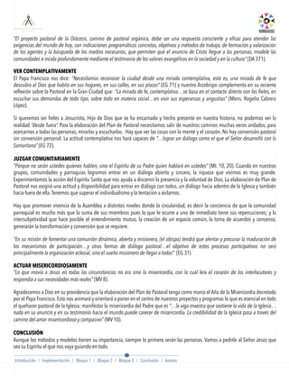 “El proyecto pastoral de la Diócesis, camino de pastoral orgánica, debe ser una respuesta consciente y eficaz para atender las
exigencias del mundo de hoy, con indicaciones programáticas concretas, objetivos y métodos de trabajo, de formación y valorización
de los agentes y la búsqueda de los medios necesarios, que permiten que el anuncio de Cristo llegue a las personas, modele las
comunidades e incida profundamente mediante el testimonio de los valores evangélicos en la sociedad y en la cultura” (DA 371).
VER CONTEMPLATIVAMENTE
El Papa Francisco nos dice: “Necesitamos reconocer la ciudad desde una mirada contemplativa, esto es, una mirada de fe que
descubra al Dios que habita en sus hogares, en sus calles, en sus plazas” (EG 71) y nuestro Arzobispo complementa en su reciente
reﬂexión sobre la Pastoral en la Gran Ciudad que: “La mirada de fe, contemplativa…se basa en el contacto directo con los fieles, en
escuchar sus demandas de todo tipo, sobre todo en materia social…en vivir sus esperanzas y angustias” (Mons. Rogelio Cabrera
López).
Si queremos ser ﬁeles a Jesucristo, Hijo de Dios que se ha encarnado y hecho presente en nuestra historia, no podemos ver la
realidad “desde fuera”. Para la elaboración del Plan de Pastoral necesitamos salir de nuestros caminos muchas veces andados, para
acercarnos a todas las personas, mirarlas y escucharlas. Hay que ver las cosas con la mente y el corazón. No hay conversión pastoral
sin conversión personal. La actitud contemplativa nos hará capaces de “…lograr un diálogo como el que el Señor desarrolló con la
Samaritana” (EG 72).
 
JUZGAR COMUNITARIAMENTE
“Porque no serán ustedes quienes hablen, sino el Espíritu de su Padre quien hablará en ustedes” (Mt. 10, 20). Cuando en nuestros
grupos, comunidades y parroquias logramos entrar en un diálogo abierto y sincero, la riqueza que vivimos es muy grande.
Experimentamos la acción del Espíritu Santo que nos ayuda a discernir la presencia y la voluntad de Dios. La elaboración de Plan de
Pastoral nos exigirá una actitud y disponibilidad para entrar en diálogo con todos, un diálogo hacia adentro de la Iglesia y también
hacia fuera de ella.Tenemos que superar el individualismo y la tentación a aislarnos.
Hay que promover vivencia de la Asamblea a distintos niveles donde la circularidad, es decir la conciencia de que la comunidad
parroquial es mucho más que la suma de sus miembros pues lo que le ocurre a uno de inmediato tiene sus repercuciones; y la
intersubjetividad que hace posible el entendimiento mutuo, la creación de un espacio común, la toma de acuerdos y consenso,
generarán la transformación y conversión que se requiere.
“En su misión de fomentar una comunión dinámica, abierta y misionera, (el obispo) tendrá que alentar y procurar la maduración de
los mecanismos de participación…y otras formas de diálogo pastoral…el objetivo de estos procesos participativos no será
principalmente la organización eclesial, sino el sueño misionero de llegar a todos” (EG 31)
ACTUAR MISERICORDIOSAMENTE
“Lo que movía a Jesús en todas las circunstancias no era sino la misericordia, con la cual leía el corazón de los interlocutores y
respondía a sus necesidades más reales” (MV 8).
Agradecemos a Dios en su providencia que la elaboración del Plan de Pastoral tenga como marco el Año de la Misericordia decretado
por el Papa Francisco. Esto nos animará y orientará a poner en el centro de nuestros proyectos y programas lo que es esencial en todo
el quehacer pastoral de la Iglesia: manifestar la misericordia del Padre que es “…la viga maestra que sostiene la vida de la Iglesia…
nada en su anuncio y en su testimonio hacia el mundo puede carecer de misericordia. La credibilidad de la Iglesia pasa a través del
camino del amor misericordioso y compasivo” (MV 10).
 
CONCLUSIÓN
Aunque los métodos y modelos tienen su importancia, siempre lo primero serán las personas. Vamos a pedirle al Señor Jesús que
sea su Espíritu el que nos vaya guiando en todo.
Introducción / Implementación / Bloque 1 / Bloque 2 / Bloque 3 / Conclusión / Anexos
 