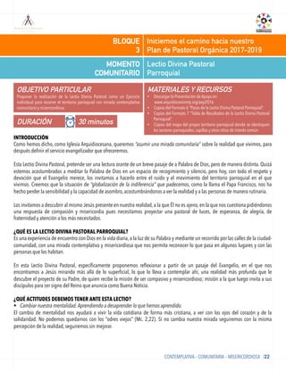 Lectio Divina Pastoral
Parroquial
MOMENTO
COMUNITARIO
Iniciemos el camino hacia nuestro
Plan de Pastoral Orgánica 2017-2019
BLOQUE
3
OBJETIVO PARTICULAR
Proponer la realización de la Lectio Divina Pastoral como un Ejercicio
individual para recorrer el territorio parroquial con mirada contemplativa
comunitaria y misericordiosa.
MATERIALES Y RECURSOS
•  Descargar la Presentación de Apoyo en:
www.arquidiocesismty.org/aep2016
•  Copias del Formato 6 “Pasos de la Lectio Divina Pastoral Parroquial”.
•  Copias del Formato 7 “Tabla de Resultados de la Lectio Divina Pastoral
Parroquial”.
•  Copias del mapa del propio territorio parroquial donde se identiquen
los sectores parroquiales, capillas y otros sitios de interés común.
DURACIÓN 30 minutos
CONTEMPLATIVA – COMUNITARIA – MISERICORDIOSA /22
INTRODUCCIÓN
Como hemos dicho, como Iglesia Arquidiocesana, queremos “asumir una mirada comunitaria” sobre la realidad que vivimos, para
después deﬁnir el servicio evangelizador que ofreceremos.
Esta Lectio Divina Pastoral, pretende ser una lectura orante de un breve pasaje de a Palabra de Dios, pero de manera distinta. Quizá
estemos acostumbrados a meditar la Palabra de Dios en un espacio de recogimiento y silencio, pero hoy, con todo el respeto y
devoción que el Evangelio merece, los invitamos a hacerlo entre el ruido y el movimiento del territorio parroquial en el que
vivimos. Creemos que la situación de “globalización de la indiferencia” que padecemos, como la llama el Papa Francisco, nos ha
hecho perder la sensibilidad y la capacidad de asombro, acostumbrándonos a ver la realidad y a las personas de manera rutinaria.
Los invitamos a descubrir al mismo Jesús presente en nuestra realidad, a la que Él no es ajeno, en la que nos cuestiona pidiéndonos
una respuesta de compasión y misericordia pues necesitamos proyectar una pastoral de luces, de esperanza, de alegría, de
fraternidad y atención a los más necesitados.
¿QUÉ ES LA LECTIO DIVINA PASTORAL PARROQUIAL?
Es una experiencia de encuentro con Dios en la vida diaria, a la luz de su Palabra y mediante un recorrido por las calles de la ciudad-
comunidad, con una mirada contemplativa y misericordiosa que nos permita reconocer lo que pasa en algunos lugares y con las
personas que los habitan.
 
En esta Lectio Divina Pastoral, especíﬁcamente proponemos reﬂexionar a partir de un pasaje del Evangelio, en el que nos
encontramos a Jesús mirando más allá de lo superﬁcial, lo que lo lleva a contemplar ahí, una realidad más profunda que le
descubre el proyecto de su Padre, de quien recibe la misión de ser compasivo y misericordioso; misión a la que luego invita a sus
discípulos para ser signo del Reino que anuncia como Buena Noticia.
¿QUÉ ACTITUDES DEBEMOS TENER ANTE ESTA LECTIO?
§  Cambiar nuestra mentalidad. Aprendiendo a desaprender lo que hemos aprendido.
El cambio de mentalidad nos ayudará a vivir la vida cotidiana de forma más cristiana, a ver con los ojos del corazón y de la
solidaridad. No podemos quedarnos con los “odres viejos” (Mc. 2,22). Si no cambia nuestra mirada seguiremos con la misma
percepción de la realidad, seguiremos sin mejorar.
 