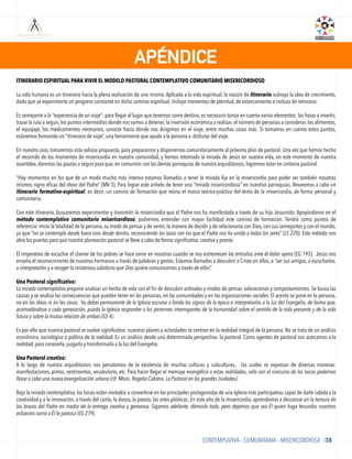 APÉNDICE
CONTEMPLATIVA – COMUNITARIA – MISERICORDIOSA /38
ITINERARIO ESPIRITUAL PARA VIVIR EL MODELO PASTORAL CONTEMPLATIVO COMUNITARIO MISERICORDIOSO
La vida humana es un itinerario hacia la plena realización de uno mismo. Aplicada a la vida espiritual, la noción de itinerario subraya la idea de crecimiento,
dado que se experimenta un progreso constante en dicho caminar espiritual. Incluye momentos de plenitud, de estancamiento e incluso de retroceso.
 
Es semejante a la “experiencia de un viaje”: para llegar al lugar que tenemos como destino, es necesario tomar en cuenta varios elementos: las horas a invertir,
trazar la ruta a seguir, los puntos intermedios donde nos vamos a detener, la inversión económica a realizar, el número de personas a considerar, los alimentos,
el equipaje, los medicamentos necesarios, conocer hacia dónde nos dirigimos en el viaje, entre muchas cosas más. Si tomamos en cuenta estos puntos,
estaremos formando un “itinerario de viaje”, una herramienta que ayude a la persona a disfrutar del viaje.
En nuestro caso, tomaremos esta valiosa propuesta, para prepararnos y disponernos comunitariamente al próximo plan de pastoral. Una vez que hemos hecho
el recorrido de los momentos de misericordia en nuestra comunidad, y hemos retomado la mirada de Jesús en nuestra vida, en este momento de nuestra
asamblea, daremos las pautas a seguir para que, en comunión con las demás parroquias de nuestra arquidiócesis, logremos estar en sintonía pastoral.
 
“Hay momentos en los que de un modo mucho más intenso estamos llamados a tener la mirada ﬁja en la misericordia para poder ser también nosotros
mismos signo eﬁcaz del obrar del Padre” (MV 3). Para lograr este anhelo de tener una “mirada misericordiosa” en nuestras parroquias, llevaremos a cabo un
itinerario formativo-espiritual, es decir, un camino de formación que reúna el marco teórico-práctico del tema de la misericordia, de forma personal y
comunitaria.
Con este itinerario, buscaremos experimentar y transmitir la misericordia que el Padre nos ha manifestado a través de su hijo Jesucristo. Apoyándonos en el
método contemplativo comunitario misericordioso, podremos entender con mayor facilidad este camino de formación. Tendrá como puntos de
referencia: mirar la totalidad de la persona, su modo de pensar y de sentir, la manera de decidir y de relacionarse con Dios, con sus semejantes y con el mundo,
ya que “no se contempla desde fuera sino desde dentro, reconociendo los lazos con los que el Padre nos ha unido a todos los seres” (LS 220). Este método nos
abre las puertas para que nuestra planeación pastoral se lleve a cabo de forma significativa, creativa y pronta.
El imperativo de escuchar el clamor de los pobres se hace carne en nosotros cuando se nos estremecen las entrañas ante el dolor ajeno (EG 193). Jesús nos
enseña el reconocimiento de nuestros hermanos a través de palabras y gestos. Estamos llamados a descubrir a Cristo en ellos, a “ser sus amigos, a escucharlos,
a interpretarlos y a recoger la misteriosa sabiduría que Dios quiere comunicarnos a través de ellos”.
Una Pastoral significativa:
La mirada contemplativa propone analizar un hecho de vida con el ﬁn de descubrir actitudes y modos de pensar, valoraciones y comportamientos. Se busca las
causas y se analiza las consecuencias que pueden tener en las personas, en las comunidades y en las organizaciones sociales. El acento se pone en la persona,
no en las ideas ni en las cosas: “es deber permanente de la Iglesia escrutar a fondo los signos de la época e interpretarlos a la luz del Evangelio, de forma que,
acomodándose a cada generación, pueda la Iglesia responder a los perennes interrogantes de la humanidad sobre el sentido de la vida presente y de la vida
futura y sobre la mutua relación de ambas (GS 4).
 
Es por ello que nuestra pastoral se vuelve significativa: nuestros planes y actividades se centran en la realidad integral de la persona. No se trata de un análisis
económico, sociológico o político de la realidad. Es un análisis desde una determinada perspectiva: la pastoral. Como agentes de pastoral nos acercamos a la
realidad, para conocerla, juzgarla y transformarla a la luz del Evangelio.
 
Una Pastoral creativa:
A lo largo de nuestra arquidiócesis nos percatamos de la existencia de muchas culturas y subculturas, las cuales se expresan de diversas maneras:
manifestaciones, pintas, vestimentas, vocabulario, etc. Para hacer llegar el mensaje evangélico a estas realidades, sólo con el concurso de los laicos podemos
llevar a cabo una nueva evangelización urbana (cfr. Mons. Rogelio Cabrera. La Pastoral en las grandes ciudades).
 
Bajo la mirada contemplativa, los laicos están invitados a convertirse en los principales protagonistas de una Iglesia más participativa, capaz de darle cabida a la
creatividad y a la innovación, a través del canto, la danza, la poesía, las artes plásticas. En este año de la misericordia, aprendamos a descansar en la ternura de
los brazos del Padre en medio de la entrega creativa y generosa. Sigamos adelante, démoslo todo, pero dejemos que sea Él quien haga fecundos nuestros
esfuerzos como a Él le parezca (EG 279).
 