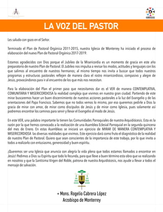 LA VOZ DEL PASTOR
Les saludo con gozo en el Señor.
Terminado el Plan de Pastoral Orgánica 2011-2015, nuestra Iglesia de Monterrey ha iniciado el proceso de
elaboración del nuevo Plan de Pastoral Orgánica 2017-2019.
Estamos agradecidos con Dios porque el Jubileo de la Misericordia es un momento de gracia en este año
preparatorio de nuestro Plan de Pastoral. El Jubileo nos impulsa a revisar los modos, actitudes y lenguajes con los
que salimos al encuentro de nuestros hermanos; al mismo tiempo nos invita a buscar que todos nuestros
programas y estructuras pastorales reﬂejen de manera clara el rostro misericordioso, compasivo y alegre de
Jesús, provocándonos para ir al encuentro de los que más nos necesitan.
Para la elaboración del Plan el primer paso que necesitamos dar es el VER de manera CONTEMPLATIVA,
COMUNITARIA Y MISERICORDIOSA la realidad compleja que vivimos en nuestra gran ciudad. Partiendo de este
mirar buscaremos hacer un buen discernimiento de nuestras acciones pastorales a la luz del Evangelio y de las
orientaciones del Papa Francisco. Sabemos que no todos vemos lo mismo, por eso queremos pedirle a Dios la
gracia de mirar con amor, de mirar como discípulos de Jesús y de mirar como Iglesia, pues solamente así
podremos encontrar los caminos para servir y llevar el Evangelio al modo de Jesús.
En este VER, una palabra importante la tienen las Comunidades Parroquiales de nuestra Arquidiócesis. Esta es la
razón por la que hemos convocado a la realización de una Asamblea Eclesial Parroquial en la segunda quincena
del mes de Enero. En estas Asambleas se iniciará un ejercicio de MIRAR DE MANERA CONTEMPLATIVA Y
MISERICORDIOSA las diversas realidades que vivimos. Este ejercicio dará como fruto el diagnóstico de la realidad
de nuestro Plan de Pastoral. Quiero que sean conscientes de la importancia de este trabajo, por lo que invito a
todos a realizarlo con entusiasmo, generosidad y buen espíritu.
¡Queremos ser una Iglesia que anuncia con alegría la vida plena que todos estamos llamados a encontrar en
Jesús! Pedimos a Dios su Espíritu que todo lo fecunda, para que lleve a buen término esta obra que va realizando
en nosotros y que la Santísima Virgen del Roble, patrona de nuestra Arquidiócesis, nos ayude a llevar a todos el
mensaje de salvación.
+ Mons. Rogelio Cabrera López
Arzobispo de Monterrey
 