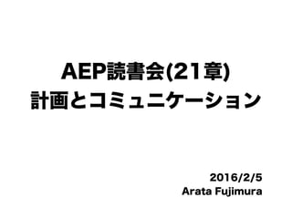 AEP読書会(21章)
計画とコミュニケーション
2016/2/5
Arata Fujimura
 