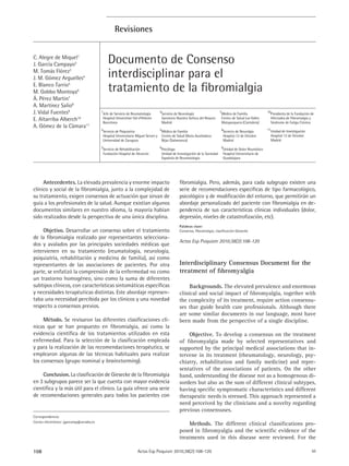 Revisiones


C. Alegre de Miquel1
J. García Campayo2                            Documento de Consenso
M. Tomás Flórez3
J. M. Gómez Arguelles4                        interdisciplinar para el
E. Blanco Tarrio5
M. Gobbo Montoya6                             tratamiento de la ﬁbromialgia
Á. Pérez Martin7
A. Martínez Salio8
J. Vidal Fuentes9                         1
                                          Jefe de Servicio de Reumatología     4
                                                                                Servicio de Neurología                 7
                                                                                                                       Médico de Familia            10
                                                                                                                                                     Presidenta de la Fundación de
E. Altarriba Alberch10                    Hospital Universitari Val d’Hebrón    Sanatorio Nuestra Señora del Rosario   Centro de Salud Los Valles    Afectados de Fibromialgia y
                                          Barcelona                             Madrid                                 Mataporquera (Cantabria)      Síndrome de Fatiga Crónica
A. Gómez de la Cámara11                                                                                                                             11
                                          2                                      5                                     8
                                          Servicio de Psiquiatría                 Médico de Familia                        Servicio de Neurolgía     Unidad de Investigación
                                          Hospital Universitario Miguel Servet y Centro de Salud María Auxiliadora         Hospital 12 de Octubre    Hospital 12 de Octubre
                                          Universidad de Zaragoza                 Béjar (Salamanca)                        Madrid                    Madrid
                                          3                                    6                                       9
                                          Servicio de Rehabilitación            Psicóloga                               Unidad de Dolor Reumático
                                          Fundación Hospital de Alcorcón        Unidad de Investigación de la Sociedad Hospital Universitario de
                                                                                Española de Reumatología                Guadalajara




     Antecedentes. La elevada prevalencia y enorme impacto                                  ﬁbromialgia. Pero, además, para cada subgrupo existen una
clínico y social de la ﬁbromialgia, junto a la complejidad de                               serie de recomendaciones especíﬁcas de tipo farmacológico,
su tratamiento, exigen consensos de actuación que sirvan de                                 psicológico y de modiﬁcación del entorno, que permitirán un
guía a los profesionales de la salud. Aunque existían algunos                               abordaje personalizado del paciente con ﬁbromialgia en de-
documentos similares en nuestro idioma, la mayoría habían                                   pendencia de sus características clínicas individuales (dolor,
sido realizados desde la perspectiva de una única disciplina.                               depresión, niveles de catastroﬁzación, etc).
                                                                                            Palabras clave:
     Objetivo. Desarrollar un consenso sobre el tratamiento                                 Consenso, ﬁbromialgia, clasiﬁcación Giesecke
de la ﬁbromialgia realizado por representantes selecciona-
                                                                                            Actas Esp Psiquiatr 2010;38(2):108-120
dos y avalados por las principales sociedades médicas que
intervienen en su tratamiento (reumatología, neurología,
psiquiatría, rehabilitación y medicina de familia), así como
representantes de las asociaciones de pacientes. Por otra                                   Interdisciplinary Consensus Document for the
parte, se enfatizó la comprensión de la enfermedad no como                                  treatment of ﬁbromyalgia
un trastorno homogéneo, sino como la suma de diferentes
subtipos clínicos, con características sintomáticas especíﬁcas                                   Backgrounds. The elevated prevalence and enormous
y necesidades terapéuticas distintas. Este abordaje represen-                               clinical and social impact of ﬁbromyalgia, together with
taba una necesidad percibida por los clínicos y una novedad                                 the complexity of its treatment, require action consensu-
respecto a consensos previos.                                                               ses that guide health care professionals. Although there
                                                                                            are some similar documents in our language, most have
     Método. Se revisaron las diferentes clasiﬁcaciones clí-                                been made from the perspective of a single discipline.
nicas que se han propuesto en ﬁbromialgia, así como la
evidencia cientíﬁca de los tratamientos utilizados en esta                                      Objective. To develop a consensus on the treatment
enfermedad. Para la selección de la clasiﬁcación empleada                                   of ﬁbromyalgia made by selected representatives and
y para la realización de las recomendaciones terapéutica, se                                supported by the principal medical associations that in-
emplearon algunas de las técnicas habituales para realizar                                  tervene in its treatment (rheumatology, neurology, psy-
los consensos (grupo nominal y brainstorming).                                              chiatry, rehabilitation and family medicine) and repre-
                                                                                            sentatives of the associations of patients. On the other
    Conclusion. La clasiﬁcación de Giesecke de la ﬁbromialgia                               hand, understanding the disease not as a homogenous di-
en 3 subgrupos parece ser la que cuenta con mayor evidencia                                 sorders but also as the sum of different clinical subtypes,
cientíﬁca y la más útil para el clínico. La guía ofrece una serie                           having speciﬁc symptomatic characteristics and different
de recomendaciones generales para todos los pacientes con                                   therapeutic needs is stressed. This approach represented a
                                                                                            need perceived by the clinicians and a novelty regarding
                                                                                            previous consensuses.
Correspondencia:
Correo electrónico: jgarcamp@arrakis.es
                                                                                                Methods. The different clinical classiﬁcations pro-
                                                                                            posed in ﬁbromyalgia and the scientiﬁc evidence of the
                                                                                            treatments used in this disease were reviewed. For the

108                                                               Actas Esp Psiquiatr 2010;38(2):108-120                                                                        50
 