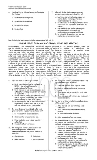 Ciclo Escolar 2000 - 2001
Primaria Sexto Grado / Forma 5
Prohibida su reproducción con fines de lucro
SISTEMA NACIONAL DE EVALUACIÓN EDUCATIVA
6. Según el texto, ¿de qué están conformados
los fósiles?
A De sustancias inorgánicas.
B De sustancias orgánicas.
C De material rocoso.
D De semillas.
7. ¿En cuál de las siguientes opciones se
encuentra una idea central del texto?
A Las historias fantásticas y populares
acerca de los fósiles que han sido
encontrados por el hombre.
B El esfuerzo y la investigación tenaz de los
científicos por explicar la existencia de
fósiles.
C Las creencias que tenían los antiguos
griegos que habitaban en la isla
mediterránea acerca de los fósiles.
D La intención de explicar, por qué los
fósiles son criaturas marinas.
Lee el siguiente texto y contesta las preguntas de la 8 a la 13.
LOS AGUJEROS EN LA CAPA DE OZONO: ¿CÓMO NOS AFECTAN?
Recientemente, las fotografías
que ha tomado la NASA de la
Tierra, demuestran que la capa de
ozono que nos rodea, que sirve
como protección contra algunos
peligrosos rayos solares, se está
reduciendo alarmantemente. ¿Qué
significa esto para nosotros?
El problema es muy sencillo. El
ozono es un gas que se encuentra
en la atmósfera de la Tierra,
rodeándola como una capa
protectora. Con el avance de la
tecnología y nuevos elementos y
gases, esta capa ha ido
deteriorándose y se ha hecho
mucho más delgada, en lo que se
ha dado en llamar los “agujeros en
la capa de ozono”. Esos agujeros
están permitiendo que pasen
rayos ultravioleta del sol, que han
sido ligados con problemas de
salud tales como cáncer de la piel,
cataratas en los ojos, etc.,
además de riesgos para la vida
marina y las plantas.
Por otro lado, se está produciendo
lo que se llama el “efecto
invernadero”, que genera un
calentamiento de la Tierra, lo que
puede traer cambios importantes
en diferentes aspectos de la vida
en nuestro planeta, como las
mareas, la agricultura, las
estaciones, y muchos otros
aspectos.
Los gases a los que se culpa de
este problema son los llamados
Clorofluorocarbonos o CFC, y se
encuentran mayormente en los
refrigeradores que se usaban
antes y en la mayoría de los
aerosoles o sprays, entre otras
cosas, por lo que durante años se
han generado campañas para que
la gente deje de usarlos y se han
desarrollado nuevas tecnologías
que los sustituyen.
8. ¿De que trata la noticia que leíste?
A De la investigación que ha realizado la
NASA y las fotografías que ha
presentado de la Tierra.
B De la manera en que la capa de ozono se
está deteriorando y lo que esto provocaría
en el planeta.
C De los avances científicos y tecnológicos
que ha logrado el hombre y que están
revolucionando el clima de la Tierra.
D De las campañas que se han realizado para
convencer a la gente para que ya no use
refrigeradores, sprays y aerosoles.
9. De acuerdo con el segundo párrafo, ¿qué
provocarían los rayos ultravioleta del sol?
A La reducción de la capa de ozono.
B Cambio en las estaciones del año.
C Enfermedades como cáncer de piel y
cataratas.
D Gases clorofluorocarbonos.
10. En el segundo párrafo, ¿con cuál de las
siguientes palabras sustituirías
deteriorándose sin que pierda sentido la
oración?
A dividiéndose. C dañándose.
B reforzándose. D restaurándose.
11. En el segundo párrafo, ¿cómo se define a los
agujeros en la capa de ozono?
A Como una ruptura en la capa de ozono.
B Como el adelgazamiento de la capa de
ozono.
C Como un gas que se encuentra en la capa
de ozono.
D Como los rayos ultravioleta que traspasan
la capa de ozono.
12. ¿A qué se le llama efecto invernadero, según
el tercer párrafo?
A A las mareas, a la agricultura y a las
estaciones.
B A los cambios importantes en nuestro
planeta.
C Al calentamiento de la tierra.
D A los gases clorofluorocarbonos.
13. De acuerdo con el texto, ¿qué hace la ciencia
para evitar que los clorofluorocarbonos sigan
dañando la capa de ozono?
A Desarrolla un invento para solucionar los
problemas climatológicos producidos en la
Tierra por los rayos ultravioleta.
B Inventa otras tecnologías que auxilien al
hombre y así deje de usar los productos
que contienen esos gases.
C Realiza estudios de la Tierra para
encontrar los elementos que ayuden a la
restauración de la capa de ozono.
D Investiga las causas de las enfermedades
de la piel y de los ojos para encontrar la
cura lo antes posible.
 