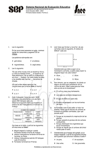 Sistema Nacional de Evaluación Educativa
Evaluación del aprovechamiento escolar
Ciclo Escolar 2000 - 2001
Primaria Sexto Grado / Forma 2
Prohibida su reproducción con fines de lucro
SISTEMA NACIONAL DE EVALUACIÓN EDUCATIVA
SISTEMA NACIONAL DE EVALUACIÓN EDUCATIVA
1. Lee lo siguiente:
En las vacaciones paseamos en yate, comimos
coctel de camarones y pagamos con un
cheque.
Las palabras subrayadas son
A galicismos. C arcaísmos.
B regionalismos. D anglicismos.
2. Lee lo siguiente:
“En una islita rocosa vivía un monstruo feroz.
La islita se llamaba Creta __ el monstruo se
llama Minotauro. No se sabía si el Minotauro
era toro __ hombre. Se comía todos los años
a los jóvenes más fuertes __ inocentes de
Atenas.
¿En qué orden deben aparecer las
conjunciones que le hacen falta al texto?
A y, o, y C y, u, e
B y, y, o D y, o, e
3. Cada trabajador tiene que subir 3600
tabiques a una plataforma y en una hora
suben 200 tabiques cada uno.
Observa la siguiente tabla que muestra el
avance de dos trabajadores al reiniciar su
trabajo.
ACARREO DE TABIQUE
TRABAJADOR TRABAJO
ACUMULADO
TAREA
TOTAL
MIGUEL 1400
TABIQUES
3600
TABIQUES
FERNANDO 2800
TABIQUES
3600
TABIQUES
Con base en la tabla, ¿cuál de las siguientes
afirmaciones es falsa?
A Miguel empezó a trabajar cuando
Fernando llevaba 5 horas de trabajo.
B Ambos trabajadores tardarán 18 horas en
terminar su tarea.
C Ambos trabajadores subirán 20 tabiques
cada 10 minutos.
D Fernando terminará en 4 horas.
4. Lalo tiene que formar y recortar, de una
cartulina como la siguiente, 8 rombos de
600cm2
cada uno:
Considerando que debe ocupar en su
totalidad la cartulina, ¿cuánto debe medir la
diagonal mayor de cada rombo?
A 10cm C 30cm
B 20cm D 40cm
5. Don Antonio, que es campesino, ha talado un
espacio de selva para establecer allí su
cultivo de maíz. ¿Qué consecuencias tiene
esta acción en el ecosistema?
A El cultivo crece muy lentamente.
B Las especies animales desaparecen.
C El agua de lluvia se capta más.
D El suelo se enriquece con los nutrientes
del maíz.
6. Actividades como la del señor al talar los
árboles, hacen que el dióxido de carbono se
acumule en grandes cantidades, ¿por qué
sucede esto?
A Porque se incrementa la respiración de las
plantas.
B Porque aumenta la producción de carbono
combustible.
C Porque disminuyen los organismos que
hacen fotosíntesis.
D Porque se impide que el carbono del árbol
talado pase al suelo.
7. Considerando que el bosque del ejemplo, es un
bosque templado, ¿cuál de los siguientes árboles
sería posible que estuviera talando el señor?
A Un pino. C Un eucalipto.
B Una ceiba. D Una jacaranda.
80 cm
60 cm
 