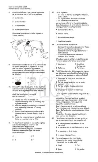 Ciclo Escolar 2000 - 2001
Primaria Sexto Grado / Forma 2
Prohibida su reproducción con fines de lucro
SISTEMA NACIONAL DE EVALUACIÓN EDUCATIVA
8. Cuando un imán hace que cambie la posición
de un trozo de hierro, allí está actuando
A la gravedad.
B la electricidad
C el magnetismo.
D la energía mecánica.
Observa el mapa y contesta las siguientes
tres preguntas:
9. El nivel de bienestar social de la población de
los países influye en su esperanza de vida.
¿En cuál de las siguientes regiones las
condiciones de vida de la población influyen
para que ese indicador sea aproximadamente
de 50 años?
A C
B D
10. El maestro les pide a cuatro de sus alumnos
que mencionen las principales características
del clima de la región señalada con el número 3.
¿Cuál de los alumnos contestó
correctamente?
A Claudia.- La lluvia es escasa, con
temperaturas muy altas en verano y muy
bajas en invierno.
B Raúl.- La temperatura es baja durante el
largo invierno y el verano es corto y
templado.
C Susana.- Las lluvias son abundantes y la
temperatura es elevada durante todo el
año.
D Pedro.- La temperatura es templada, con
lluvias en verano e invierno frío.
11. Tu maestro en la clase de Geografía explica
que el clima templado favorece las
concentraciones de población,
posteriormente te pregunta, ¿cuál es el
número que señala un lugar con ambas
características?
A 1 C 3
B 2 D 4
12. Lee lo siguiente:
− Se pone en marcha la campaña “Alfabeto,
pan y jabón”.
− Se organizan las misiones culturales.
− Se crean escuelas técnicas.
Las acciones anteriores fueron impulsadas
diez años después de la Revolución Mexicana
y son puestas en marcha gracias a
A Salvador Díaz Mirón.
B Amado Nervo.
C Ricardo Flores Magón.
D José Vasconcelos.
13. Lee con atención lo siguiente:
- Se implantó como lema de gobierno: “Poca
política y mucha administración”.
- Se reprimieron las huelgas de Cananea y
de Río Blanco.
- Se observó una marcada influencia
francesa en la cultura.
¿A qué período de la Historia de México se
refieren las características anteriores?
A Maximato. C República
Restaurada.
B Reforma. D Porfiriato.
14. En 1823 los diputados del Congreso decidieron
que México sería una República Federal. ¿Qué
querían los que apoyaban un gobierno federal?
A Organizar el territorio mexicano en
provincias.
B Formar departamentos con un poder
central.
C Formar estados libres y soberanos.
D Organizar el país en intendencias.
Lee lo siguiente y contesta las preguntas 15 y
16.
La maestra Aurora organiza al grupo en
equipos, para que hablen sobre diferentes
temas, el equipo de Juan expuso las
siguientes características:
José.- Se encargan de la política del país.
Flor.- Fortalecen la vida institucional del país.
Juan.- Defienden los principios democráticos
del país.
Alejandra.- Convocan a que el pueblo vote
para ejercer sus derechos.
15. ¿A qué tema corresponden las características
que presentaron Juan y sus compañeros?
A A los organismos de defensa de los
derechos.
B A los derechos de los ciudadanos al voto.
C A los poderes de la Unión.
D A los partidos políticos.
16. Durante la exposición, ¿cuál de los
integrantes del equipo comentó algo
relacionado con la soberanía?
A José. C Flor.
B Juan. D Alejandra.
1
2
3 4
 