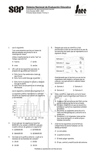 Sistema Nacional de Evaluación Educativa
Evaluación del aprovechamiento escolar
Ciclo Escolar 2000 - 2001
Primaria Sexto Grado / Forma 3
Prohibida su reproducción con fines de lucro
SISTEMA NACIONAL DE EVALUACIÓN EDUCATIVA
SISTEMA NACIONAL DE EVALUACIÓN EDUCATIVA
1. Lee lo siguiente:
“Los conocimientos que hoy se tienen de
épocas pasadas son producto de la
investigación tenaz”.
¿Cómo transformarías el verbo “son” en
tiempo copretérito?
A fueron. C serán.
B eran. D serían.
2. ¿En cuál de las siguientes opciones, la
preposición de señala pertenencia?
A Esta tierra fue sembrada a base de
sacrificios.
B Esta tierra está llena de recuerdos.
C Esta tierra la poseyó mi abuelo y después
fue de mi padre.
D Esta tierra se encuentra en el estado de
Michoacán.
Lee lo siguiente y contesta las preguntas 3 y 4.
La siguiente gráfica representa la cantidad
de pares de zapatos que vendió una zapatería
y sus medidas.
3. Si en cada par de zapatos se invierten
$200.00 y los venden a $385.00 cada par,
¿cuánto obtuvo de ganancia la zapatería?
A $30600.00 C $72000.00
B $66600.00 D $138600.00
4. Con base en la gráfica anterior, ¿cuál es la
mediana de las medidas del calzado?
A 25.91 C 29.00
B 26.00 D 30.33
5. Imagina que eres un científico y has
encontrado el fósil de una bacteria en uno de
los estratos del suelo que se representa en el
siguiente dibujo:
Considerando que la bacteria es uno de los
organismos más simples y antiguos que se
conocen, ¿en qué estrato lo debiste haber
encontrado?
A Estrato 1 C Estrato 3
B Estrato 2 D Estrato 4
6. Como científico, ¿qué sería correcto hacer
para saber a qué era geológica pertenece el
fósil?
A Comparar las estructuras del fósil con las
estructuras de las bacterias actuales.
B Estudiar el estrato en que se encontró y
establecer qué otros organismos estaban
presentes.
C Encontrar un organismo parecido en la
tabla de eras geológicas y ubicarlo en la
misma era.
D Establecer si el organismo tiene partes
muy duras (antiguo) o si están un poco
blandas (reciente).
7. ¿Cuál de las siguientes características
compartimos los seres humanos con los
demás primates?
A La cara plana.
B La postura erecta.
C El dedo pulgar oponible.
D El uso, control y modificación del entorno.
Estrato 1
Estrato 2
Estrato 3
Estrato 4
10
20
30
40
50
60
70
23 24 25 26 27 28 29 o más
Medidas del calzado
No.depares
 