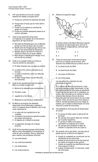 Ciclo Escolar 2000 - 2001
Primaria Sexto Grado / Forma 3
Prohibida su reproducción con fines de lucro
SISTEMA NACIONAL DE EVALUACIÓN EDUCATIVA
8. ¿Por qué durante la erección, el pene
aumenta de tamaño y se pone duro?
A Porque se contraen los músculos del pene.
B Porque sale el hueso que se tiene dentro
del pene.
C Porque se incrementa la cantidad de
sangre en el pene.
D Porque se acumula demasiado semen en el
interior del pene.
9. ¿Cuál de las siguientes situaciones
corresponde a un ejemplo de un movimiento
migratorio de tipo externo?
A Rita salió de Chihuahua para vivir en Morelos
porque su clima es mejor para su salud.
B Ramón salió de Chiapas porque obtuvo una
beca en una universidad de Zacatecas.
C Rosalba emigró del Distrito Federal a
Cancún en busca de un mejor empleo.
D Raúl emigró a Canadá para trabajar en la
extracción de celulosa.
10. ¿Cuál es un ejemplo donde se utiliza un
recurso natural no renovable?
A El señor Gustavo lava con agua su establo.
B La señora Flor cultiva jitomates en su
terreno.
C La señora Juventina cocina con leña sus
alimentos.
D El señor Diego limpia con petróleo sus
herramientas.
11. ¿Cuál de los siguientes productos importa
México en mayor proporción?
A Material de ensamble para automóviles.
B Petróleo crudo.
C Legumbres y hortalizas.
D Maquinaria y partes para computadora.
12. En México se produjo una demanda
importante de artículos para consumo al
iniciar la Segunda Guerra Mundial, esto trajo
como consecuencia
A la reducción de la población en las
ciudades.
B el aumento de productos manufacturados
por países extranjeros.
C el impulso de la industria nacional.
D la suspensión del pago de la deuda
externa.
13. ¿Cuál de los siguientes grupos luchó porque
México fuera una República formada por la
unión de varios estados, libres y soberanos
para resolver sus problemas internos?
A Los centralistas.
B Los constitucionalistas.
C Los federalistas.
D Los revolucionarios.
14. Observa el siguiente mapa:
El estado donde José María Morelos organizó
el Congreso de Apatzingán para unificar el
movimiento de independencia, está marcado
con el número:
A 1 C 3
B 2 D 4
15. Todos los mexicanos tienen libertad para
practicar la religión que prefieran, este
derecho fue establecido por primera vez en:
A La Constitución de 1824.
B La Constitución de Cádiz.
C Las Leyes de Reforma.
D Las Siete Leyes.
Lee con atención y contesta las dos
siguientes preguntas:
En el estado de Morelos se llevaron a cabo
las elecciones para elegir Gobernador, al dar
los resultados de las votaciones se manifestó
inconformidad por parte de la ciudadanía, se
acusó a dos funcionarios de casillas de haber
alterado las boletas, ellos se declaran
inocentes pero los encarcelaron sin una orden
judicial. Hubo una marcha que interrumpió el
tráfico, muchas personas hicieron huelga de
hambre, por lo mismo el Gobernador en turno
intervino y anuló las votaciones.
16. ¿Es correcta la intervención del Gobernador
en turno?
A Sí, porque él debe vigilar la aplicación de
las leyes.
B No, porque este asunto debe ser tratado
por el poder legislativo.
C Sí, porque él elabora las leyes y
representa al Congreso de la Unión.
D No, porque este problema lo debe de
atender la Suprema Corte de Justicia.
17. De acuerdo con lo que leíste, ¿en qué caso se
puede ejercer el derecho de amparo?
A Cuando la ciudadanía se inconformó con los
resultados de las votaciones.
B Cuando se encarcelaron a los funcionarios
de casilla sin ninguna orden judicial.
C Cuando se organizó una manifestación que
interrumpió el tráfico.
D Cuando el Gobernador, al intervenir, anuló
las votaciones.
4
3
1
2
 