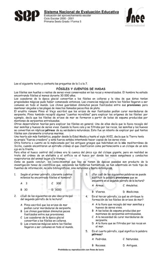 Sistema Nacional de Evaluación Educativa
Evaluación del aprovechamiento escolar
Ciclo Escolar 2000 - 2001
Primaria Sexto Grado / Forma 5
Prohibida su reproducción con fines de lucro
SISTEMA NACIONAL DE EVALUACIÓN EDUCATIVA
SISTEMA NACIONAL DE EVALUACIÓN EDUCATIVA
Lee el siguiente texto y contesta las preguntas de la 1 a la 7.
FÓSILES Y CUENTOS DE HADAS
Los fósiles son huellas o restos de seres vivos conservados en las rocas y mineralizados. El hombre ha estado
encontrando fósiles al menos durante 30 000 años.
Los cazadores de la época glacial convertían a los fósiles en collares y la idea de que éstos tenían
propiedades mágicas pudo haber comenzado entonces. Las creencias mágicas sobre los fósiles llegaron a ser
comunes en todo el mundo. Los chinos guardaban diminutos peces fosilizados entre sus provisiones para
mantener alejadas a las plagas de insectos llamados pececillos de plata.
El erudito romano Plinio el Viejo escribió que los erizos de mar fosilizados podían curar mordeduras de
serpiente. Plinio también recopiló algunos “cuentos increíbles” para explicar los orígenes de los fósiles: por
ejemplo, decía que los fósiles de erizos de mar se formaron a partir de bolas de espuma producidas por
montones de serpientes entrelazadas.
Otros desarrollaron teorías para explicar los fósiles en general. Una de ellas decía que la lluvia recogía del
mar semillas y huevos de seres vivos. Cuando la lluvia caía y se filtraba por las rocas, las semillas y los huevos
se convertían en réplicas pétreas de su verdadera naturaleza. Esto fue un intento de explicar por qué tantos
fósiles son claramente criaturas marinas.
Una teoría aún más fantástica, popular desde la Edad Media y hasta el siglo XVII, decía que la Tierra tenía
su propia “fuerza creadora” y esta fuerza estaba intentando hacer copias de los seres vivos.
Otra historia o cuento es la mencionada por los antiguos griegos que habitaban en la isla mediterránea de
Sicilia, cuando encontraron un extraño cráneo al que clasificaron como perteneciente a un cíclope de un solo
ojo en la frente.
Para ellos el hueco central del cráneo era la cuenca del único ojo del cíclope gigante, pero en realidad se
trata del cráneo de un elefante y el orificio es el hueco por donde los vasos sanguíneos y conductos
respiratorios del animal bajan a la trompa.
Como se puede concluir, los conocimientos que hoy se tienen de épocas pasadas son producto de la
investigación tenaz de científicos que, venciendo las historias fantásticas, se han adentrado en todo tipo de
fuentes de información, no sólo bibliográficas, sino naturales y hasta mitológicas.
1. Según el primer párrafo, ¿durante cuántos
milenios ha encontrado fósiles el hombre?
A 3 C 300
B 30 D 3000
2. ¿Cuál de las siguientes es una idea principal
del segundo párrafo de la lectura?
A Plinio escribió que los erizos de mar
podían curar mordeduras de serpiente.
B Los chinos guardaban diminutos peces
fosilizados entre sus provisiones.
C Los cazadores de la época glacial
convertían a los fósiles en collares.
D Las creencias mágicas sobre los fósiles
llegaron a ser comunes en todo el mundo.
3. ¿Por cuál de las siguientes palabras se puede
sustituir la palabra provisiones que se
encuentra en el segundo párrafo de la lectura?
A Armas. C Amuletos.
B Víveres. D Medicinas.
4. En el tercer párrafo, ¿a qué se atribuye la
formación de los fósiles de erizos de mar?
A A la lluvia que recogía del mar semillas y
huevos de seres vivos.
B A las bolas de espuma producidas por
montones de serpientes entrelazadas.
C A la necesidad de curar mordeduras de
serpiente.
D A la lluvia que se filtraba por las rocas en
el mar.
5. En el cuarto párrafo, ¿qué significa la palabra
pétreas?
A Podridas. C Naturales.
B Rocosas. D Antiguas.
 