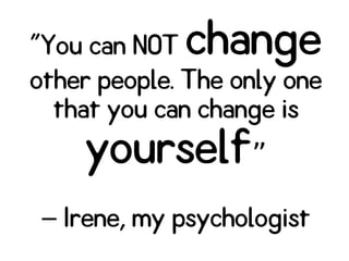 "You can NOT change
other people. The only one
that you can change is
yourself”
Irene, my psychologist–
 