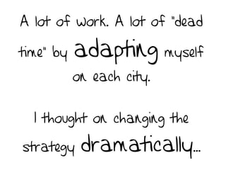 A lot of work. A lot of “dead
time” by adapting myself
on each city.
I thought on changing the
strategy dramatically...
 