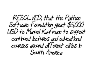 RESOLVED, that the Python
Software Foundation grant $5,000
USD to Manuel Kaufmann to support
continued lectures and educational
courses around different cities in
South America
 