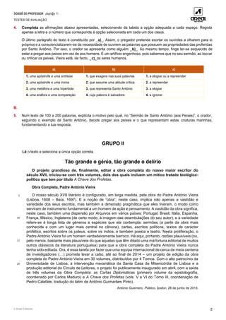 DOSSIÊ DO PROFESSOR págin@s 11
TESTES DE AVALIAÇÃO
© Areal Editores 2
4. Completa as afirmações abaixo apresentadas, selecionando da tabela a opção adequada a cada espaço. Regista
apenas a letra e o número que corresponde à opção selecionada em cada um dos casos.
O último parágrafo do texto é constituído por _a)_. Assim, o pregador pretende exortar os ouvintes a olharem para si
próprios e a consciencializarem-se da necessidade de ouvirem as palavras que possuem as propriedades das proferidas
por Santo António. Por isso, o orador se apresenta como alguém _b)_. Ao mesmo tempo, finge ter-se esquecido de
estar a pregar aos peixes em vez de aos homens. É um artifício engenhoso, pois sabemos que no seu sermão, ao louvar
ou criticar os peixes, Vieira está, de facto, _c)_os seres humanos.
a) b) c)
1. uma apóstrofe e uma antítese 1. que exagera nas suas palavras 1. a elogiar ou a repreender
2. uma apóstrofe e uma ironia 2. que assume uma atitude crítica 2. a repreender
3. uma metáfora e uma hipérbole 3. que representa Santo António 3. a elogiar
4. uma anáfora e uma comparação 4. cuja palavra é salvadora 4. a ignorar
B.
5. Num texto de 100 a 200 palavras, explicita o motivo pelo qual, no “Sermão de Santo António (aos Peixes)”, o orador,
seguindo o exemplo de Santo António, decide pregar aos peixes e o que representam estas criaturas marinhas,
fundamentando a tua resposta.
GRUPO II
Lê o texto e seleciona a única opção correta.
Tão grande o génio, tão grande o delírio
5
10
15
20
O projeto grandioso de, finalmente, editar a obra completa do nosso maior escritor do
século XVII, iniciou-se com três volumes, dois dos quais incluem um mítico tratado teológico-
político que tem por título A Chave dos Profetas.
Obra Completa, Padre António Vieira
O nosso século XVII literário é configurado, em larga medida, pela obra do Padre António Vieira
(Lisboa, 1608 – Baía, 1697). E a noção de “obra”, neste caso, implica não apenas a vastidão e
variedade dos seus escritos, mas também a dimensão pragmática que eles tiveram, o modo como
serviram de instrumento fundamental a um homem de ação e pensamento. A vastidão da obra significa,
neste caso, também uma dispersão por Arquivos em vários países: Portugal, Brasil, Itália, Espanha,
França, México, Inglaterra (de certo modo, à imagem das deambulações do seu autor); e a variedade
refere-se à longa lista de géneros e espécies que ela contempla: sermões (a parte da obra mais
conhecida e com um lugar mais central no cânone), cartas, escritos políticos, textos de carácter
profético, escritos sobre os judeus, sobre os índios, e também poesia e teatro. Nesta proliferação, o
Padre António Vieira foi um homem verdadeiramente barroco. Há aqui, portanto, razões plausíveis (ou,
pelo menos, bastante mais plausíveis do que aquelas que têm ditado uma má fortuna editorial de muitos
outros clássicos da literatura portuguesa) para que a obra completa do Padre António Vieira nunca
tenha sido editada. Ora, é essa tarefa por fazer que uma equipa internacional de cerca de meia centena
de investigadores (…) promete levar a cabo, até ao final de 2014 – um projeto de edição da obra
completa do Padre António Vieira em 30 volumes, distribuídos por 4 Tomos. Com o alto patrocínio da
Universidade de Lisboa, a intervenção mecenática da Santa Casa da Misericórdia de Lisboa e a
produção editorial do Círculo de Leitores, o projeto foi publicamente inaugurado em abril, com a saída
de três volumes da Obra Completa: as Cartas Diplomáticas (primeiro volume da epistolografia,
coordenado por Carlos Maduro) e A Chave dos Profetas (vols. V e VI do Tomo III, coordenação de
Pedro Calafate, tradução do latim de António Guimarães Pinto).
António Guerreiro, Público, Ípsilon, 28 de junho de 2013.
 
