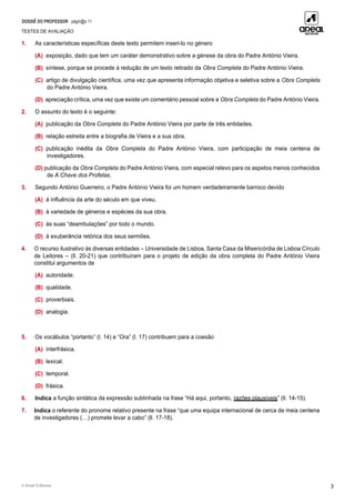 DOSSIÊ DO PROFESSOR págin@s 11
TESTES DE AVALIAÇÃO
© Areal Editores 3
1. As características específicas deste texto permitem inseri-lo no género
(A) exposição, dado que tem um caráter demonstrativo sobre a génese da obra do Padre António Vieira.
(B) síntese, porque se procede à redução de um texto retirado da Obra Completa do Padre António Vieira.
(C) artigo de divulgação científica, uma vez que apresenta informação objetiva e seletiva sobre a Obra Completa
do Padre António Vieira.
(D) apreciação crítica, uma vez que existe um comentário pessoal sobre a Obra Completa do Padre António Vieira.
2. O assunto do texto é o seguinte:
(A) publicação da Obra Completa do Padre António Vieira por parte de três entidades.
(B) relação estreita entre a biografia de Vieira e a sua obra.
(C) publicação inédita da Obra Completa do Padre António Vieira, com participação de meia centena de
investigadores.
(D) publicação da Obra Completa do Padre António Vieira, com especial relevo para os aspetos menos conhecidos
de A Chave dos Profetas.
3. Segundo António Guerreiro, o Padre António Vieira foi um homem verdadeiramente barroco devido
(A) à influência da arte do século em que viveu.
(B) à variedade de géneros e espécies da sua obra.
(C) às suas “deambulações” por todo o mundo.
(D) à exuberância retórica dos seus sermões.
4. O recurso ilustrativo às diversas entidades – Universidade de Lisboa, Santa Casa da Misericórdia de Lisboa Círculo
de Leitores – (ll. 20-21) que contribuíram para o projeto de edição da obra completa do Padre António Vieira
constitui argumentos de
(A) autoridade.
(B) qualidade.
(C) proverbiais.
(D) analogia.
5. Os vocábulos “portanto” (l. 14) e “Ora” (l. 17) contribuem para a coesão
(A) interfrásica.
(B) lexical.
(C) temporal.
(D) frásica.
6. Indica a função sintática da expressão sublinhada na frase “Há aqui, portanto, razões plausíveis” (ll. 14-15).
7. Indica o referente do pronome relativo presente na frase “que uma equipa internacional de cerca de meia centena
de investigadores (…) promete levar a cabo” (ll. 17-18).
 