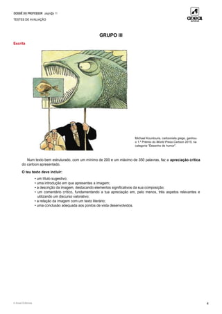 DOSSIÊ DO PROFESSOR págin@s 11
TESTES DE AVALIAÇÃO
© Areal Editores 4
GRUPO III
Escrita
Num texto bem estruturado, com um mínimo de 200 e um máximo de 350 palavras, faz a apreciação crítica
do cartoon apresentado.
O teu texto deve incluir:
• um título sugestivo;
• uma introdução em que apresentes a imagem;
• a descrição da imagem, destacando elementos significativos da sua composição;
• um comentário crítico, fundamentando a tua apreciação em, pelo menos, três aspetos relevantes e
utilizando um discurso valorativo;
• a relação da imagem com um texto literário;
• uma conclusão adequada aos pontos de vista desenvolvidos.
Michael Kountouris, cartoonista grego, ganhou
o 1.º Prémio do World Press Cartoon 2015, na
categoria “Desenho de humor”.
 