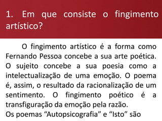1. Em que consiste o fingimento
artístico?
O fingimento artístico é a forma como
Fernando Pessoa concebe a sua arte poética.
O sujeito concebe a sua poesia como a
intelectualização de uma emoção. O poema
é, assim, o resultado da racionalização de um
sentimento. O fingimento poético é a
transfiguração da emoção pela razão.
Os poemas “Autopsicografia” e “Isto” são
 