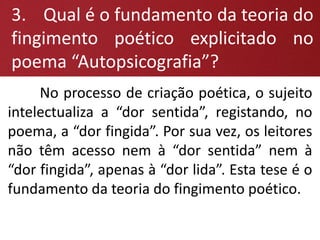 No processo de criação poética, o sujeito
intelectualiza a “dor sentida”, registando, no
poema, a “dor fingida”. Por sua vez, os leitores
não têm acesso nem à “dor sentida” nem à
“dor fingida”, apenas à “dor lida”. Esta tese é o
fundamento da teoria do fingimento poético.
3. Qual é o fundamento da teoria do
fingimento poético explicitado no
poema “Autopsicografia”?
 