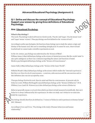 1
Advanced Educational Psychology (Assignment- I)
Q.1: Define and discuss the concept of Educational Psychology.
Support your answer by giving three definitions of Educational
Psychology.
Ans: Educational Psychology
What is Psychology?
The word, ‘Psychology’isderivedfrom two Greek words, ‘Psyche’and ‘Logos’. Psyche means ‘soul’
and ‘Logos’ means ‘science’. Thus psychology wasfirst defined as the ‘science of soul”.
Accordingto earlier psychologists, the functionof psychology wasto study the nature, origin and
destiny of the human soul. But soul is something metaphysical. It cannot be seen, observedand
touchedand we cannot make scientific experimentson soul.
In the 18th century, psychologywasunderstoodas the ‘Science of Mind’.
William James (1892) definedpsychology asthe science of mental processes. But the words ‘mind ‘is
also quite ambiguous as there was confusionregarding the nature and functions of mind.
Modern psychologistsdefinedpsychology asthe “Science of Consciousness”.
James Sully (1884) defined psychologyasthe “Science of the Inner World”.
Wilhelm Wundt (1892) defined psychology asthe science which studies the “internal experiences’.
But there are three levelsof consciousness – conscious, subconsciousand the unconscious and so
this definition also was not acceptedby some.
Thuspsychology first lost its soul, then its mind and then its consciousness. At present only its
behavior exists. William McDougall (1905)defined psychology asthe “Science of Behavior”, W.B.
Pillsbury (1911)andJ.B. Watson(1912)also defined psychology asthe science of behavior.
Behavior generally means overt activitieswhichcan observedand measured scientifically. But one’s
behavior is always influencedby his experiences. So when we study one’s behavior we must also
study his experiences.
Psychology should, therefore, be defined as a “science of behavior and experiencesonhuman beings”
(B.F. Skinner)
Accordingto Crow and Crow, “Psychology isthe study of human behaviour and human
relationship’”.
 