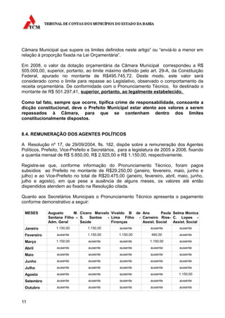 Câmara Municipal que supere os limites definidos neste artigo” ou “enviá-lo a menor em
relação à proporção fixada na Lei Orçamentária”.

Em 2008, o valor da dotação orçamentária da Câmara Municipal correspondeu a R$
505.000,00, superior, portanto, ao limite máximo definido pelo art. 29-A, da Constituição
Federal, apurado no montante de R$495.745,72. Deste modo, este valor será
considerado como o limite para repasse ao Legislativo, observado o comportamento da
receita orçamentária. De conformidade com o Pronunciamento Técnico, foi destinado o
montante de R$ 501.297,41, superior, portanto, ao legalmente estabelecido.

Como tal fato, sempre que ocorre, tipifica crime de responsabilidade, consoante a
dicção constitucional, deve o Prefeito Municipal estar atento aos valores a serem
repassados à Câmara, para que se contenham dentro dos limites
constitucionalmente dispostos.


8.4. REMUNERAÇÃO DOS AGENTES POLÍTICOS

A Resolução nº 17, de 29/09/2004, fls. 182, dispõe sobre a remuneração dos Agentes
Políticos, Prefeito, Vice-Prefeito e Secretários, para a legislatura de 2005 a 2008, fixando
a quantia mensal de R$ 5.850,00, R$ 2.925,00 e R$ 1.150,00, respectivamente.

Registre-se que, conforme informação do Pronunciamento Técnico, foram pagos
subsídios ao Prefeito no montante de R$29.250,00 (janeiro, fevereiro, maio, junho e
julho) e ao Vice-Prefeito no total de R$20.475,00 (janeiro, fevereiro, abril, maio, junho,
julho e agosto), em que pese a ausência de alguns meses, os valores até então
dispendidos atendem ao fixado na Resolução citada.

Quanto aos Secretários Municipais o Pronunciamento Técnico apresenta o pagamento
conforme demonstrativo a seguir:

 MESES       Augusto      M. Cicero Marcelo Vivaldo B de Ana       Paula Selma Monica
             Santana Filho – S.   Santos  - Lima Filho - Carneiro Rios- C. Lopes -
             Adm. Geral      Saúde          Finanças     Assist. Social  Assist. Social
 Janeiro         1.150,00        1.150,00        ausente         ausente       ausente

 Fevereiro       ausente         1.150,00        1.150,00        460,00        ausente

 Março           1.150,00        ausente         ausente         1.150,00      ausente

 Abril           ausente         ausente         ausente         ausente       ausente

 Maio            ausente         ausente         ausente         ausente       ausente

 Junho           ausente         ausente         ausente         ausente       ausente

 Julho           ausente         ausente         ausente         ausente       ausente

 Agosto          ausente         ausente         ausente         ausente       1.150,00

 Setembro        ausente         ausente         ausente         ausente       ausente

 Outubro         ausente         ausente         ausente         ausente       ausente



11
 