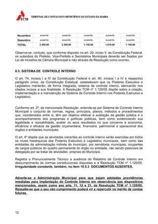 Novembro        ausente        ausente         ausente        ausente       ausente

 Dezembro        ausente        ausente         ausente        ausente       ausente

 TOTAL           2.300,00       2.300,00       1.150,00       1.610,00       1.150,00


Observa-se, contudo, que conforme disposto no art. 29, inciso V, da Constituição Federal,
os subsídios do Prefeito, Vice-Prefeito e Secretários Municipais deverão ser fixados por
Lei de iniciativa da Câmara Municipal e não através de Resolução como ocorreu.


8.5. SISTEMA DE CONTROLE INTERNO

O art. 74, incisos I a IV da Constituição Federal e art. 90, incisos I a IV e respectivo
parágrafo único, da Constituição Estadual, estabelecem que os Poderes Executivo e
Legislativo manterão, de forma integrada, sistema de controle interno, elencando nos
citados incisos a sua finalidade. A Resolução TCM nº 1.120/05 dispõe sobre a criação,
implementação e a manutenção de Sistema de Controle Interno nos Poderes Executivo e
Legislativo.


Conforme art. 2º, da mencionada Resolução, entende-se por Sistema de Controle Interno
Municipal o conjunto de normas, regras, princípios, planos, métodos e procedimentos
que, coordenados entre si, têm por objetivo efetivar a avaliação da gestão pública e o
acompanhamento dos programas e políticas públicas, bem como evidenciando sua
legalidade e razoabilidade, avaliar os seus resultados no que concerne à economia,
eficiência e eficácia da gestão orçamentária, financeira, patrimonial e operacional dos
órgãos e entidades municipais.

O art. 4º dispõe que as atividades inerentes ao controle interno serão exercidas em todos
os níveis hierárquicos dos Poderes Executivo e Legislativo municipais, bem como das
entidades da administração indireta do município, por servidores municipais, ocupantes
de cargos públicos do quadro permanente do órgão ou entidade, não sendo passíveis de
delegação por se tratar de atividades próprias do Município.

Registra o Pronunciamento Técnico a ausência do Relatório de Controle Interno em
descumprimento às normas constitucionais dispostas e à Resolução TCM nº 1.120/05.
Irregularidade constante, também, no item 10.5.3 DOCUMENTOS AUSENTES.


Adverte-se a Administração Municipal para que sejam adotadas providências
imediatas para implantação do Controle Interno em observância aos dispositivos
mencionados, assim como aos arts. 11, 12 e 21, da Resolução TCM nº 1.120/05.
Ressalte-se que o seu não cumprimento poderá vir a repercutir no mérito de contas
futuras.




12
 