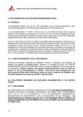 9. DAS EXIGÊNCIAS DA LEI DE RESPONSABILIDADE FISCAL

9.1. PESSOAL

A Constituição Federal, em seu art. 169, estabelece que as normas específicas para
controle das Despesa com Pessoal serão dispostas em Lei Complementar.

 A Lei Complementar nº 101/00 - LRF, em seu art. 18, define de forma clara o que se
entende como Despesa de Pessoal e no seu art. 19 fixa o limite da Despesa total com
Pessoal em percentuais da Receita Corrente Líquida, para todos os entes da Federação,
estabelecendo-o em 60% (sessenta por cento) para os Municípios.

O seu art. 20, inciso III, alínea “b”, define a repartição desse limite global, dispondo que a
Despesa total com Pessoal do Poder Executivo não poderá exceder o percentual de 54%
(cinquenta e quatro por cento) da sua Receita Corrente Líquida. Os arts. 21 a 23
estabelecem a forma de efetivação dos controles pertinentes. A omissão na execução de
medidas para a redução de eventuais excessos impõe a aplicação de multa equivalente a
30% (trinta por cento) dos vencimentos anuais do Gestor, conforme prescrito no § 1º, do
art. 5º, da Lei Federal nº 10.028/00, além das penalidades institucionais previstas.


9.1.1. LIMITE DA DESPESA TOTAL COM PESSOAL

Conforme informação registrada no Relatório Técnico, a Despesa com Pessoal, no
período de janeiro a setembro/2008, alcançou o montante de R$ 3.417.582,83,
correspondendo a 34,44% da Receita Corrente Líquida de R$9.924.217,29, apurada no
em tal período. Todavia, registra que apesar do limite definido no art. 20, inciso III,
alínea "b", da Lei Complementar nº 101/00 – LRF, não ter sido ultrapassado, não
será possível validar esta informação, tendo em vista a ausência da Despesa com
Pessoal realizada nos meses de outubro a dezembro/08.


9.2. RELATÓRIOS RESUMIDO DA EXECUÇÃO ORÇAMENTÁRIA E DE GESTÃO
FISCAL

9.2.1. PUBLICIDADE

De conformidade com informações registradas nos autos não foram encaminhados os
Relatórios Resumido da Execução Orçamentária e de Gestão Fiscal, correspondentes
aos 1º, 2º, 3º, 4º, 5º e 6º bimestres e 1º, 2º e 3º quadrimestres, respectivamente,
acompanhados dos demonstrativos, com os comprovantes de sua divulgação, em
descumprimento ao disposto nos arts. 6º e 7º, da Resolução TCM nº 1.065/05 e ao
quanto estabelecido no art. 52 (RREO) e § 2º, do art. 55 (RGF), da Lei Complementar
nº 101/00 - LRF.




13
 