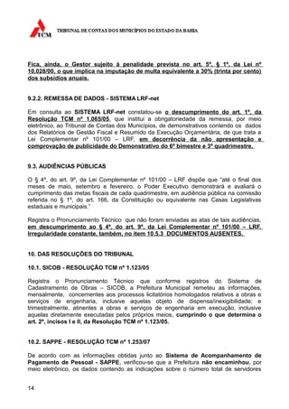 Fica, ainda, o Gestor sujeito à penalidade prevista no art. 5º, § 1º, da Lei nº
10.028/00, o que implica na imputação de multa equivalente a 30% (trinta por cento)
dos subsídios anuais.


9.2.2. REMESSA DE DADOS - SISTEMA LRF-net

Em consulta ao SISTEMA LRF-net constatou-se o descumprimento do art. 1º, da
Resolução TCM nº 1.065/05, que institui a obrigatoriedade da remessa, por meio
eletrônico, ao Tribunal de Contas dos Municípios, de demonstrativos contendo os dados
dos Relatórios de Gestão Fiscal e Resumido da Execução Orçamentária, de que trata a
Lei Complementar nº 101/00 – LRF, em decorrência da não apresentação e
comprovação de publicidade do Demonstrativo do 6º bimestre e 3º quadrimestre.


9.3. AUDIÊNCIAS PÚBLICAS

O § 4º, do art. 9º, da Lei Complementar nº 101/00 – LRF dispõe que “até o final dos
meses de maio, setembro e fevereiro, o Poder Executivo demonstrará e avaliará o
cumprimento das metas fiscais de cada quadrimestre, em audiência pública na comissão
referida no § 1º, do art. 166, da Constituição ou equivalente nas Casas Legislativas
estaduais e municipais.”

Registra o Pronunciamento Técnico que não foram enviadas as atas de tais audiências,
em descumprimento ao § 4º, do art. 9º, da Lei Complementar nº 101/00 – LRF.
Irregularidade constante, também, no item 10.5.3 DOCUMENTOS AUSENTES.


10. DAS RESOLUÇÕES DO TRIBUNAL

10.1. SICOB - RESOLUÇÃO TCM nº 1.123/05

Registra o Pronunciamento Técnico que conforme registros do Sistema de
Cadastramento de Obras – SICOB, a Prefeitura Municipal remeteu as informações,
mensalmente, concernentes aos processos licitatórios homologados relativos a obras e
serviços de engenharia, inclusive aquelas objeto de dispensa/inexigibilidade; e
trimestralmente, atinentes a obras e serviços de engenharia em execução, inclusive
aquelas diretamente executadas pelos próprios meios, cumprindo o que determina o
art. 2º, incisos I e II, da Resolução TCM nº 1.123/05.


10.2. SAPPE - RESOLUÇÃO TCM nº 1.253/07

De acordo com as informações obtidas junto ao Sistema de Acompanhamento de
Pagamento de Pessoal - SAPPE, verificou-se que a Prefeitura não encaminhou, por
meio eletrônico, os dados contendo as indicações sobre o número total de servidores


14
 