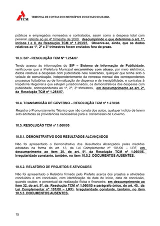 públicos e empregados nomeados e contratados, assim como a despesa total com
pessoal, refente ao ao 4º trimestre de 2008, descumprindo o que determina o art. 1º,
incisos I e II, da Resolução TCM nº 1.253/07. Observa-se, ainda, que os dados
relativos ao 1º, 2º e 3º trimestres foram enviados fora do prazo.


10.3. SIP - RESOLUÇÃO TCM Nº 1.254/07

Tendo acesso às informações do SIP – Sistema de Informação de Publicidade,
verificou-se que a Prefeitura Municipal encaminhou com atraso, por meio eletrônico,
dados relativos a despesas com publicidade nele realizadas, qualquer que tenha sido o
veículo de comunicação, independentemente da remessa mensal dos correspondentes
processos licitatórios ou de formalização de dispensa e de inexigibilidade, e contratos à
Inspetoria Regional a que estejam jurisdicionados, os demonstrativos das despesas com
publicidade, correspondentes ao 1º, 2º, 3º trimestres, em descumprimento ao art. 2º,
da Resolução TCM nº 1.254/07.


10.4. TRANSMISSÃO DE GOVERNO – RESOLUÇÃO TCM nº 1.270/08

Registra o Pronunciamento Técnico que não consta dos autos, qualquer indício de terem
sido adotadas as providências necessárias para a Transmissão de Governo.


10.5. RESOLUÇÃO TCM nº 1.060/05


10.5.1. DEMONSTRATIVO DOS RESULTADOS ALCANÇADOS

Não foi apresentado o Demonstrativo dos Resultados Alcançados pelas medidas
adotadas na forma do art. 13, da Lei Complementar nº 101/00 – LRF, em
descumprimento ao item 30, do art. 9º, da Resolução TCM nº 1.060/05.
Irregularidade constante, também, no item 10.5.3 DOCUMENTOS AUSENTES.


10.5.2. RELATÓRIO DE PROJETOS E ATIVIDADES

Não foi apresentado o Relatório firmado pelo Prefeito acerca dos projetos e atividades
concluídos e em conclusão, com identificação da data de início, data de conclusão,
quando couber, e percentual da realização física e financeira, em descumprimento ao
item 32, do art. 9º, da Resolução TCM nº 1.060/05 e parágrafo único, do art. 45, da
Lei Complementar nº 101/00 – LRF). Irregularidade constante, também, no item
10.5.3 DOCUMENTOS AUSENTES.




15
 
