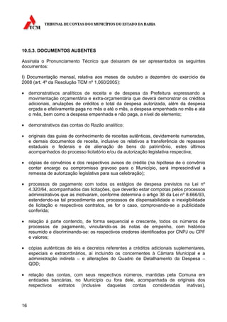 10.5.3. DOCUMENTOS AUSENTES

Assinala o Pronunciamento Técnico que deixaram de ser apresentados os seguintes
documentos:

I) Documentação mensal, relativa aos meses de outubro a dezembro do exercício de
2008 (art. 4º da Resolução TCM nº 1.060/2005):

•    demonstrativos analíticos de receita e de despesa da Prefeitura expressando a
     movimentação orçamentária e extra-orçamentária que deverá demonstrar os créditos
     adicionais, anulações de créditos e total da despesa autorizada, além da despesa
     orçada e efetivamente paga no mês e até o mês, a despesa empenhada no mês e até
     o mês, bem como a despesa empenhada e não paga, a nível de elemento;

•    demonstrativos das contas do Razão analítico;

•    originais das guias de conhecimento de receitas autênticas, devidamente numeradas,
     e demais documentos de receita, inclusive os relativos a transferência de repasses
     estaduais e federais e de alienação de bens do patrimônio, estes últimos
     acompanhados do processo licitatório e/ou da autorização legislativa respectiva;

•    cópias de convênios e dos respectivos avisos de crédito (na hipótese de o convênio
     conter encargo ou compromisso gravoso para o Município, será imprescindível a
     remessa de autorização legislativa para sua celebração);

•    processos de pagamento com todos os estágios de despesa previstos na Lei nº
     4.320/64, acompanhados das licitações, que deverão estar compotas pelos processos
     administrativos que as motivaram, conforme determina o artigo 38 da Lei nº 8.666/93,
     estendendo-se tal procedimento aos processos de dispensabilidade e inexigibilidade
     de licitação e respectivos contratos, se for o caso, comprovando-se a publicidade
     conferida;

•    relação à parte contendo, de forma sequencial e crescente, todos os números de
     processos de pagamento, vinculando-os às notas de empenho, com histórico
     resumido e discriminando-se: os respectivos credores identificados por CNPJ ou CPF
     e valores;

•    cópias autênticas de leis e decretos referentes a créditos adicionais suplementares,
     especiais e extraordinários, aí incluindo os concernentes à Câmara Municipal e a
     administração indireta – e alterações do Quadro de Detalhamento da Despesa –
     QDD;

•    relação das contas, com seus respectivos números, mantidas pela Comuna em
     entidades bancárias, no Município ou fora dele, acompanhada de originais dos
     respectivos extratos (inclusive daquelas contas consideradas inativas),



16
 