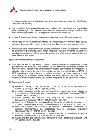 complementadas pelas conciliações bancárias, devidamente assinadas pelo Gestor,
     Tesoureiro e Contador;

•    demonstrativos de aplicações financeiras a qualquer título, devidamente comprovadas
     pela apresentação de extratos bancários e documentos comprobatórios das
     mencionadas aplicações com os respectivos rendimentos auferidos;

•    original dos comprovantes de repasse de duodécimos para a Câmara respectiva;

•    relação dos processos licitatórios, citando-se a modalidade, seu número, data, objeto,
     vencedor do certame, bem como o número e data dos contratos deles decorrentes;

•    relação dos bens móveis adquiridos no mês, constando número do empenho, número
     do processo de pagamento, valor, credor e resumo descritivo, indicando-se, também,
     aquelas despesas que, embora ainda não tenham sido efetivamente pagas, já tenham
     sido objeto de liquidação;

II) Exclusivamente no mês de dezembro:

•    duas vias da relação dos restos a pagar, discriminando-se os processados e não
     processados do exercício, incluindo-se os de exercícios anteriores porventura
     remanescentes, elencando-os por números de ordem, por números dos empenhos, a
     dotação, valor e nome do credor, informando-se o número de inscrição no CNPJ ou
     CPF, fazendo-se constar a data do contrato e do empenho, e, se processados, a data
     da liquidação, indicando-se, ainda, aquelas despesas, liquidadas ou não, que, por
     falta de disponibilidade financeira, deixaram de integrar os restos a pagar do exercício

III) Documentação anual:

     a) Anexos 01, 02, 06, 07, 08, 09, 10, 11, 12, 13, 14, 15, 16, 17, da Lei Federal nº
        4.320/64 (Resolução TCM nº 1.060/05, art. 9º);
     b) inventário contendo relação com os respectivos valores de bens, créditos e
        importâncias constantes do ativo permanente e realizável (Resolução TCM nº
        1.060/05, art. 9º, item 18);
     c) relação analítica dos elementos que compõem os Passivos Financeiro e
        Permanente (Resolução TCM nº 1.060/05, art. 9º, item 19);
     d) termo de conferência de caixa lavrado no último dia do mês de dezembro, por
        comissão designada pelo Prefeito (Resolução TCM nº 1.060/05, art. 9º, item 20);
     e) cópias de contratos de operações de créditos e consórcios celebrados no
        exercício, acompanhados dos respectivos atos de autorização legislativa
        (Resolução TCM nº 1.060/05, art. 9º, item 22);
     f) cópia do relatório das atividades do Poder Executivo encaminhado à Câmara
        Municipal (Resolução TCM nº 1.060/05, art. 9º, item 23);
     g) relação analítica dos elementos que compõem o Ativo Realizável (Resolução TCM
        nº 1.060/05, art. 9º, item 24);



17
 