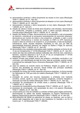 h) demonstrativo contendo o último lançamento da receita no livro caixa (Resolução
        TCM nº 1.060/05, art. 9º, item 25);
     i) demonstrativo contendo o último lançamento da despesa no livro caixa (Resolução
        TCM nº 1.060/05, art. 9º, item 26);
     j) demonstrativo contendo o último lançamento no livro diário (Resolução TCM nº
        1.060/05, art. 9º, item 27);
     k) relação de valores e títulos da dívida ativa tributária e não tributária, discriminados
        por contribuinte, corrigidos e contendo, ainda, a última inscrição efetivada em
        controle próprio (Resolução TCM nº 1.060/05, art. 9º, item 28);
     l) relação dos Restos a Pagar, discriminando-se os processados e não processados
        do exercício, incluindo-se os porventura remanescentes de exercícios anteriores,
        elencando-os por número de ordem e dos empenhos, a dotação, o valor e nome
        do credor, informando-se o número de inscrição no CNPJ ou CPF, fazendo-se
        constar a data do contrato e do empenho e, se processados, a data da liquidação,
        indicando-se, ainda, aquelas despesas, liquidadas ou não, que por falta de
        disponibilidade financeira deixaram de integrar os Restos a Pagar do exercício
        (Resolução TCM nº 1.060/05, art. 9º, item 29);
     m) demonstrativo dos resultados alcançados pelas medidas adotadas na forma do art.
        13 da Lei Complementar nº 101/00 (Resolução TCM nº 1.060/05, art. 9º, item 30);
     n) cópias das atas das audiências públicas realizadas até o final de maio, setembro e
        fevereiro, conforme determina o § 4º do art. 9º da Lei Complementar nº 101/00
        (Resolução TCM nº 1.060/05, art. 9º, item 31);
     o) relatório firmado pelo prefeito acerca dos projetos e atividades concluídos e em
        conclusão, com identificação da data de início, data de conclusão, quando couber,
        e percentual da realização física e financeira (Resolução TCM nº 1.060/05, art. 9º,
        item 32);
     p) cópia do relatório do controle interno da Prefeitura, dirigido ao gestor, com um
        resumo das atividades do exercício, dando ênfase aos principais resultados
        (Resolução TCM nº 1.060/05, art. 9º, item 33);
     q) prestação de contas dos fundos especiais porventura existentes, na forma prevista
        em Resolução do TCM que trata da matéria (Resolução TCM nº 1.060/05, art. 9º,
        item 34);
     r) prestação de contas dos recursos repassados a entidades civis mediante
        convênio, acordo, ajuste ou outro instrumento congênere, conforme disciplina a
        resolução que trata da matéria (Resolução TCM nº 1.060/05, art. 9º, item 35);
     s) processos de cancelamento de dívidas ativas e passivas (Resolução TCM nº
        1.060/05, art. 9º, item 36);
     t) processos de insubsistência ativa (Resolução TCM nº 1.060/05, art. 9º, item 37);
     u) processos de encampação, com apropriação do ativo e do passivo (Resolução
        TCM nº 1.060/05, art. 9º, item 38);
     v) comprovantes por meio de certidões ou extratos emitidos pelos órgãos pertinentes,
        demonstrando os saldos das dívidas registradas no Passivo Permanente do
        Balanço Patrimonial do exercício (Resolução TCM nº 1.060/05, art. 9º, item 39);
     w) DECLARAÇÃO DE BENS do patrimônio do Gestor ou Gestores, com os bens e
        valores dele integrantes até a data da sua investidura no mandato e ao fim do
        mesmo (art. 11, da Resolução TCM nº 1.060/05).


18
 